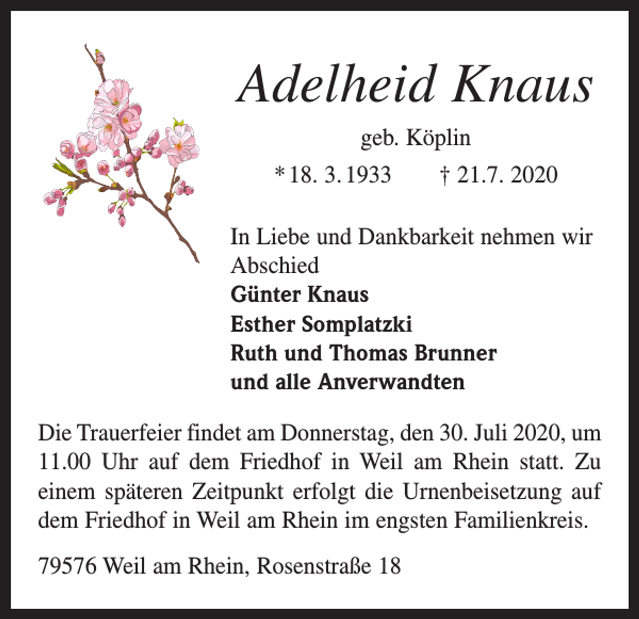 <p>Adelheid Knaus<br />geb. Köplin<br />* 18. 3. 1933 † 21.7. 2020<br />In Liebe und Dankbarkeit nehmen wir<br />Abschied<br />Günter Knaus<br />Esther Somplatzki<br />Ruth und Thomas Brunner<br />und alle Anverwandten<br />Die Trauerfeier findet am Donnerstag, den 30. Juli 2020, um<br />11.00 Uhr auf dem Friedhof in Weil am Rhein statt. Zu<br />einem späteren Zeitpunkt erfolgt die Urnenbeisetzung auf<br />dem Friedhof in Weil am Rhein im engsten Familienkreis.<br />79576 Weil am Rhein, Rosenstraße 18</p>