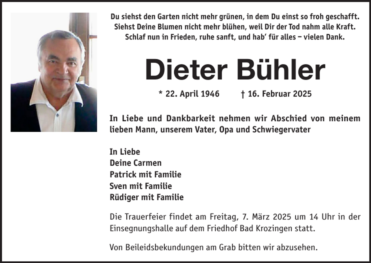 <p>Du siehst den Garten nicht mehr grünen, in dem Du einst so froh geschafft.<br />Siehst Deine Blumen nicht mehr blühen, weil Dir der Tod nahm alle Kraft.<br />Schlaf nun in Frieden, ruhe sanft, und hab’ für alles – vielen Dank.</p><p>Dieter Bühler<br />* 22. April 1946 † 16. Februar 2025<br />In Liebe und Dankbarkeit nehmen wir Abschied von meinem<br />lieben Mann, unserem Vater, Opa und Schwiegervater<br />In Liebe<br />Deine Carmen<br />Patrick mit Familie<br />Sven mit Familie<br />Rüdiger mit Familie<br />Die Trauerfeier findet am Freitag, 7. März 2025 um 14 Uhr in der<br />Einsegnungshalle auf dem Friedhof Bad Krozingen statt.<br />Von Beileidsbekundungen am Grab bitten wir abzusehen.</p>