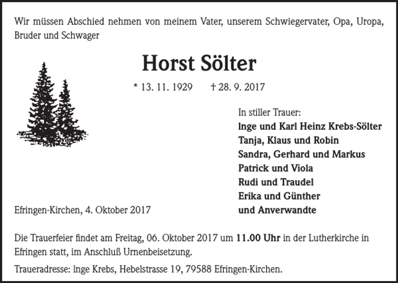 <p>Wir müssen Abschied nehmen von meinem Vater, unserem Schwiegervater, Opa, Uropa,<br />Bruder und Schwager</p><p>Horst Sölter<br />* 13. 11. 1929</p><p>Efringen-Kirchen, 4. Oktober 2017</p><p>† 28. 9. 2017<br />In stiller Trauer:<br />lnge und Karl Heinz Krebs-Sölter<br />Tanja, Klaus und Robin<br />Sandra, Gerhard und Markus<br />Patrick und Viola<br />Rudi und Traudel<br />Erika und Günther<br />und Anverwandte</p><p>Die Trauerfeier findet am Freitag, 06. Oktober 2017 um 11.00 Uhr in der Lutherkirche in<br />Efringen statt, im Anschluß Urnenbeisetzung.<br />Traueradresse: lnge Krebs, Hebelstrasse 19, 79588 Efringen-Kirchen.</p>