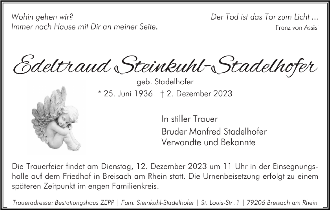 <p>Wohin gehen wir?<br />Immer nach Hause mit Dir an meiner Seite.</p><p>Der Tod ist das Tor zum Licht ...<br />Franz von Assisi</p><p>Edeltraud Steinkuhl-Stadelhofer<br />geb. Stadelhofer<br />* 25. Juni 1936 † 2. Dezember 2023</p><p>In stiller Trauer<br />Bruder Manfred Stadelhofer<br />Verwandte und Bekannte<br />Die Trauerfeier findet am Dienstag, 12. Dezember 2023 um 11 Uhr in der Einsegnungshalle auf dem Friedhof in Breisach am Rhein statt. Die Urnenbeisetzung erfolgt zu einem<br />späteren Zeitpunkt im engen Familienkreis.<br />Traueradresse: Bestattungshaus ZEPP | Fam. Steinkuhl-Stadelhofer | St. Louis-Str .1 | 79206 Breisach am Rhein</p>