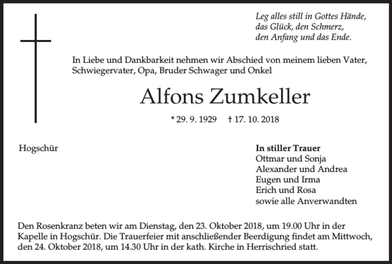<p>Leg alles still in Gottes Hände,<br />das Glück, den Schmerz,<br />den Anfang und das Ende.<br />In Liebe und Dankbarkeit nehmen wir Abschied von meinem lieben Vater,<br />Schwiegervater, Opa, Bruder Schwager und Onkel</p><p>Alfons Zumkeller<br />* 29. 9. 1929<br />Hogschür</p><p>† 17. 10. 2018<br />In stiller Trauer<br />Ottmar und Sonja<br />Alexander und Andrea<br />Eugen und Irma<br />Erich und Rosa<br />sowie alle Anverwandten</p><p>Den Rosenkranz beten wir am Dienstag, den 23. Oktober 2018, um 19.00 Uhr in der<br />Kapelle in Hogschür. Die Trauerfeier mit anschließender Beerdigung findet am Mittwoch,<br />den 24. Oktober 2018, um 14.30 Uhr in der kath. Kirche in Herrischried statt.</p>