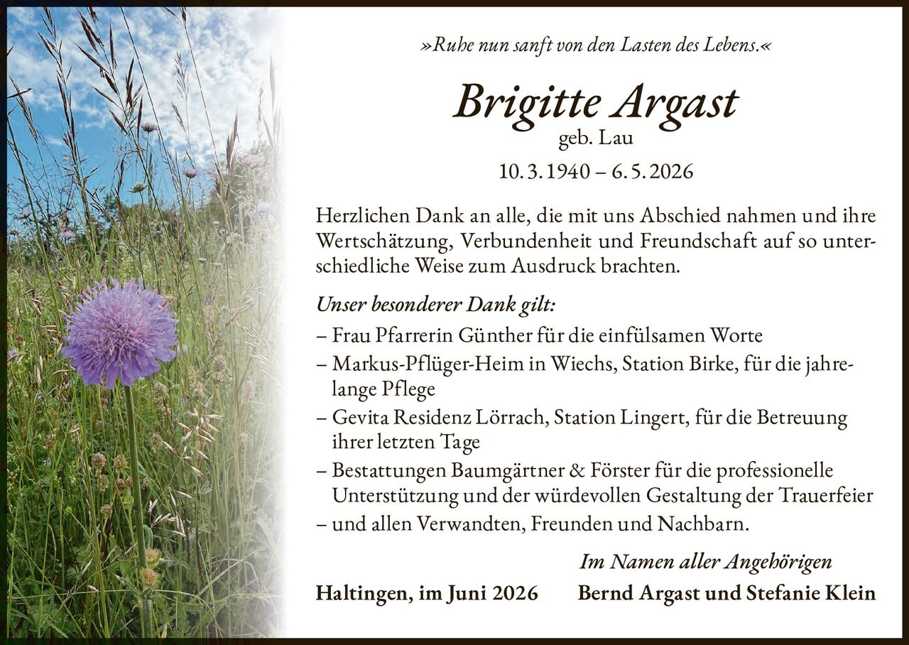 <p><i>»Ruhe nun sanft von den Lasten des Lebens.«</i></p>

<p><strong>Brigitte Argast</strong><br>geb. Lau<br>10.3.1940 – 6.5.2026</p>

<p>Herzlichen Dank an alle, die mit uns Abschied nahmen und ihre Wertschätzung, Verbundenheit und Freundschaft auf so unterschiedliche Weise zum Ausdruck brachten.</p>

<p><i>Unser besonderer Dank gilt:</i></p>

<p>– Frau Pfarrerin Günther für die einfülsamen Worte<br>
– Markus-Pflüger-Heim in Wiechs, Station Birke, für die jahrelange Pflege<br>
– Gevita Residenz Lörrach, Station Lingert, für die Betreuung ihrer letzten Tage<br>
– Bestattungen Baumgärtner & Förster für die professionelle Unterstützung und der würdevollen Gestaltung der Trauerfeier<br>
– und allen Verwandten, Freunden und Nachbarn.</p>

<p><i>Im Namen aller Angehörigen</i><br>
<strong>Haltingen, im Juni 2026</strong> <strong>Bernd Argast und Stefanie Klein</strong></p>
