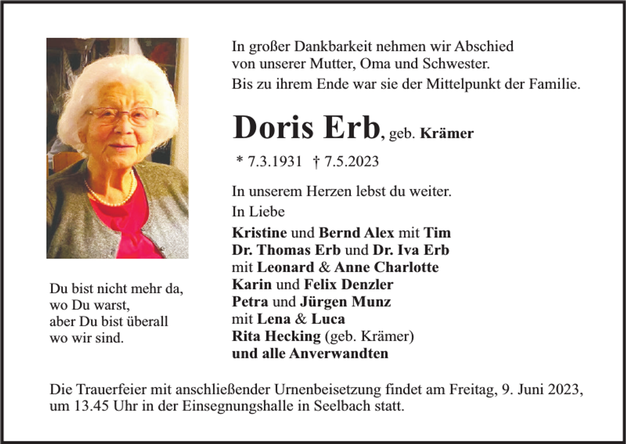 <p>In großer Dankbarkeit nehmen wir Abschied<br />von unserer Mutter, Oma und Schwester.<br />Bis zu ihrem Ende war sie der Mittelpunkt der Familie.</p><p>Doris Erb, geb. Krämer<br />* 7.3.1931 † 7.5.2023</p><p>Du bist nicht mehr da,<br />wo Du warst,<br />aber Du bist überall<br />wo wir sind.</p><p>In unserem Herzen lebst du weiter.<br />In Liebe<br />Kristine und Bernd Alex mit Tim<br />Dr. Thomas Erb und Dr. Iva Erb<br />mit Leonard &amp; Anne Charlotte<br />Karin und Felix Denzler<br />Petra und Jürgen Munz<br />mit Lena &amp; Luca<br />Rita Hecking (geb. Krämer)<br />und alle Anverwandten</p><p>Die Trauerfeier mit anschließender Urnenbeisetzung findet am Freitag, 9. Juni 2023,<br />um 13.45 Uhr in der Einsegnungshalle in Seelbach statt.</p>