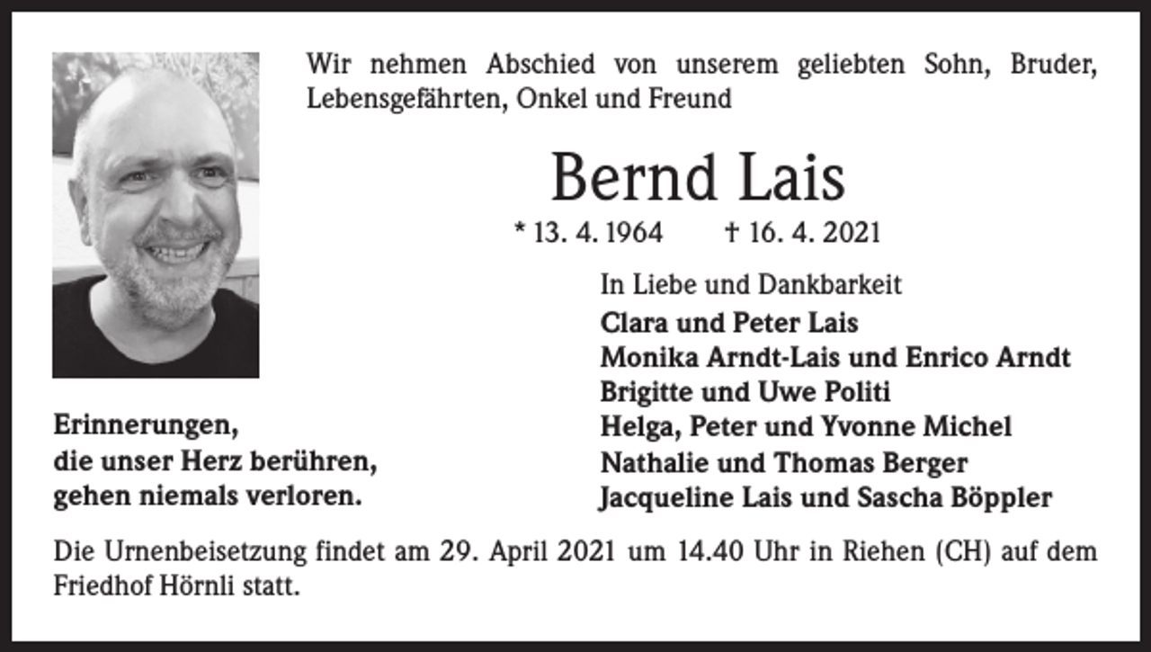 <p>Wir nehmen Abschied von unserem geliebten Sohn, Bruder,<br />Lebens­gefährten, Onkel und Freund</p><p>Bernd Lais</p><p>* 13. 4. 1964 † 16. 4. 2021</p><p>Erinnerungen,<br />die unser Herz berühren,<br />gehen niemals verloren.</p><p>In Liebe und Dankbarkeit<br />Clara und Peter Lais<br />Monika Arndt-Lais und Enrico Arndt<br />Brigitte und Uwe Politi<br />Helga, Peter und Yvonne Michel<br />Nathalie und Thomas Berger<br />Jacqueline Lais und Sascha Böppler</p><p>Die Urnenbeisetzung findet am 29. April 2021 um 14.40 Uhr in Riehen (CH) auf dem<br />Friedhof Hörnli statt.</p>