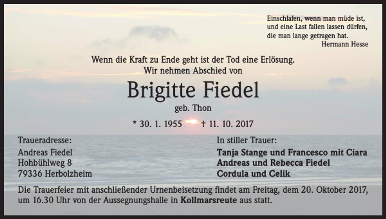 <p>Einschlafen, wenn man müde ist,<br />und eine Last fallen lassen dürfen,<br />die man lange getragen hat.<br />Hermann Hesse</p><p>Wenn die Kraft zu Ende geht ist der Tod eine Erlösung.<br />Wir nehmen Abschied von</p><p>Brigitte Fiedel<br />geb. Thon</p><p>* 30. 1. 1955 † 11. 10. 2017<br />Traueradresse:<br />Andreas Fiedel<br />Hohbühlweg 8<br />79336 Herbolzheim</p><p>In stiller Trauer:<br />Tanja Stange und Francesco mit Ciara<br />Andreas und Rebecca Fiedel<br />Cordula und Celik</p><p>Die Trauerfeier mit anschließender Urnenbeisetzung findet am Freitag, dem 20. Oktober 2017,<br />um 16.30 Uhr von der Aussegnungshalle in Kollmarsreute aus statt.</p>