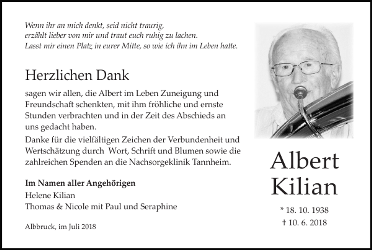 <p>Wenn ihr an mich denkt, seid nicht traurig,<br />er ählt lieber von mir und traut euch ruhig u lachen.<br />Lasst mir einen Pla� in eurer Mi�e, so wie ich ihn im Leben ha�e.</p><p>Her lichen Dank<br />sagen wir allen, die Albert im Leben Zuneigung und<br />Freundschaft schenkten, mit ihm fröhliche und ernste<br />Stunden verbrachten und in der Zeit des Abschieds an<br />uns gedacht haben.<br />Danke für die vielfältigen Zeichen der Verbundenheit und<br />Wertschä�ung durch Wort, Schrift und Blumen sowie die<br />ahlreichen Spenden an die Nachsorgeklinik Tannheim.<br />Im Namen aller Angehörigen<br />Helene Kilian<br />Thomas &amp; Nicole mit Paul und Seraphine<br />Albbruck, im Juli 2018</p><p>Albert<br />Kilian<br />* 18. 10. 1938<br />† 10. 6. 2018</p>