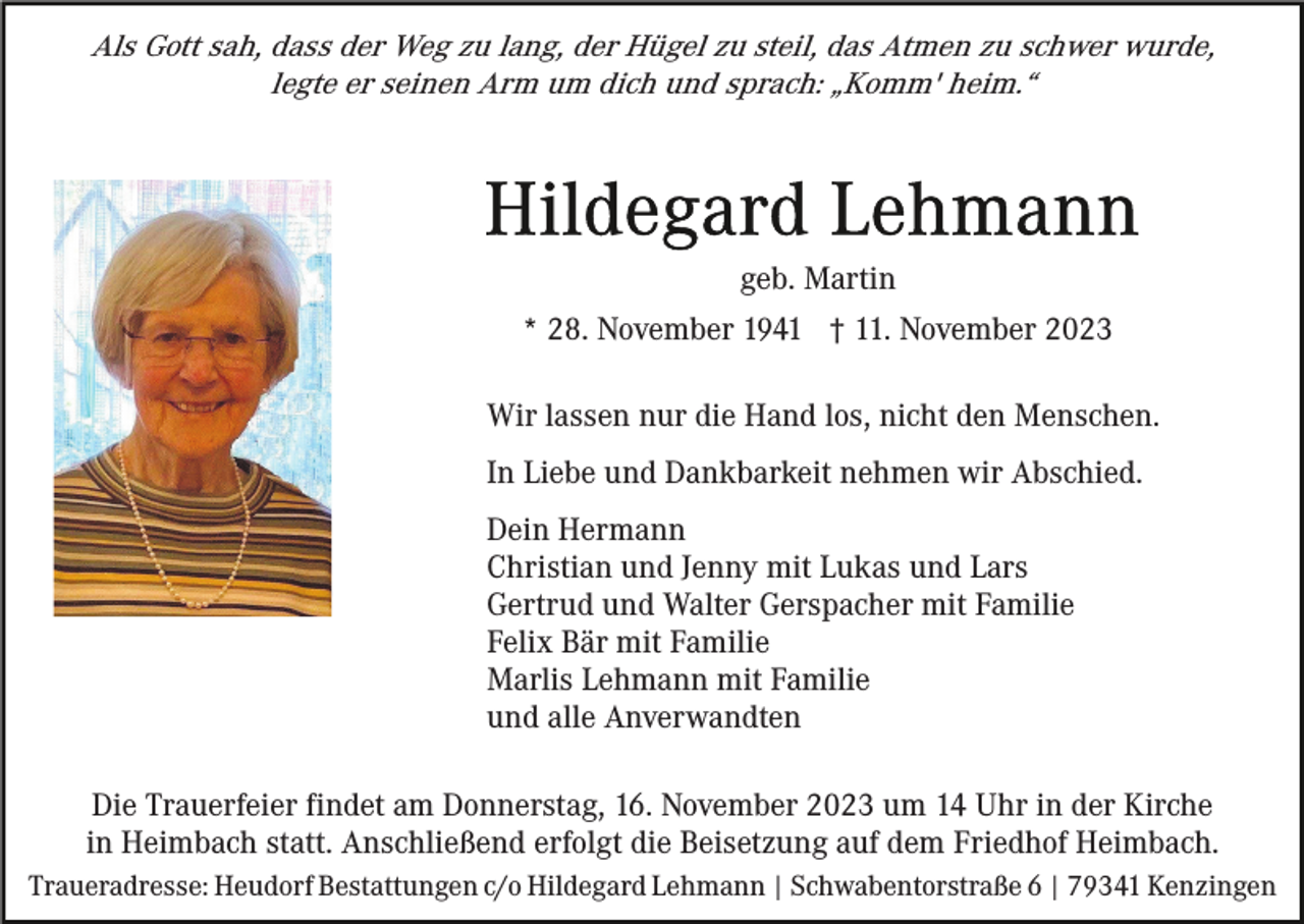 <p>Als Gott sah, dass der Weg zu lang, der Hügel zu steil, das Atmen zu schwer wurde,<br />legte er seinen Arm um dich und sprach: „Komm' heim.“</p><p>geb. Martin<br />* 28. November 1941 † 11. November 2023<br />Wir lassen nur die Hand los, nicht den Menschen.<br />In Liebe und Dankbarkeit nehmen wir Abschied.<br />Dein Hermann<br />Christian und Jenny mit Lukas und Lars<br />Gertrud und Walter Gerspacher mit Familie<br />Felix Bär mit Familie<br />Marlis Lehmann mit Familie<br />und alle Anverwandten<br />Die Trauerfeier findet am Donnerstag, 16. November 2023 um 14 Uhr in der Kirche<br />in Heimbach statt. Anschließend erfolgt die Beisetzung auf dem Friedhof Heimbach.<br />Traueradresse: Heudorf Bestattungen c/o Hildegard Lehmann | Schwabentorstraße 6 | 79341 Kenzingen</p>