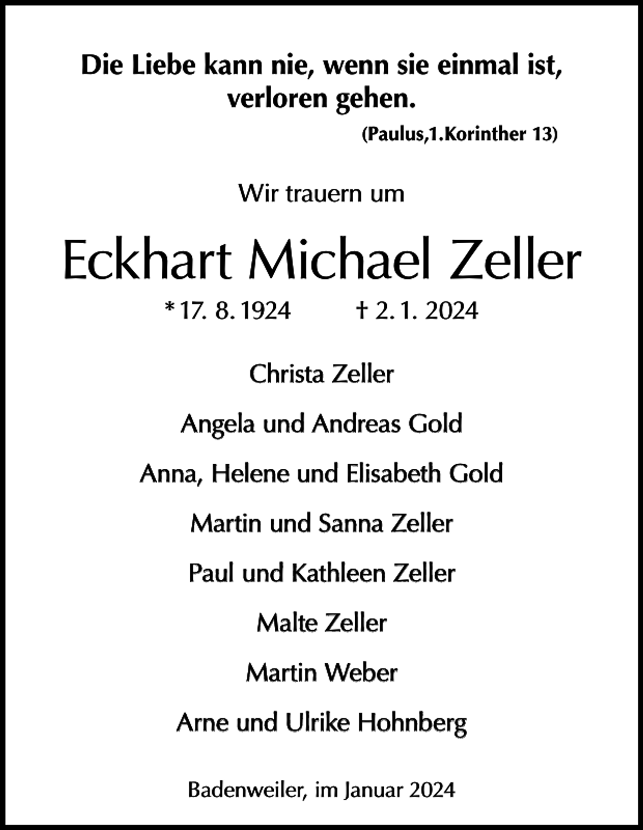 <p>Die Liebe kann nie, wenn sie einmal ist,<br />verloren gehen.<br />(Paulus,1.Korinther 13)</p><p>Wir trauern um</p><p>Eckhart Michael Zeller<br />* 17. 8. 1924</p><p>† 2. 1. 2024</p><p>Christa Zeller<br />Angela und Andreas Gold<br />Anna, Helene und Elisabeth Gold<br />Martin und Sanna Zeller<br />Paul und Kathleen Zeller<br />Malte Zeller<br />Martin Weber<br />Arne und Ulrike Hohnberg<br />Badenweiler, im Januar 2024</p>