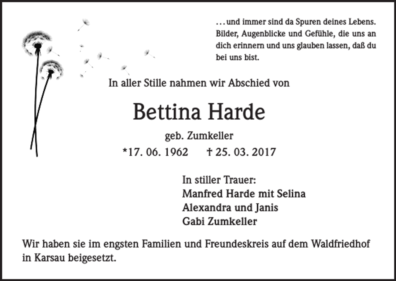<p>. . . und immer sind da Spuren deines Lebens.<br />Bilder, Augenblicke und Gefühle, die uns an<br />dich erinnern und uns glauben lassen, daß du<br />bei uns bist.</p><p>In aller Stille nahmen wir Abschied von</p><p>Bettina Harde<br />geb. Zumkeller<br />*17. 06. 1962</p><p>† 25. 03. 2017</p><p>In stiller Trauer:<br />Manfred Harde mit Selina<br />Alexandra und Janis<br />Gabi Zumkeller<br />Wir haben sie im engsten Familien und Freundeskreis auf dem Waldfriedhof<br />in Karsau beigesetzt.</p>