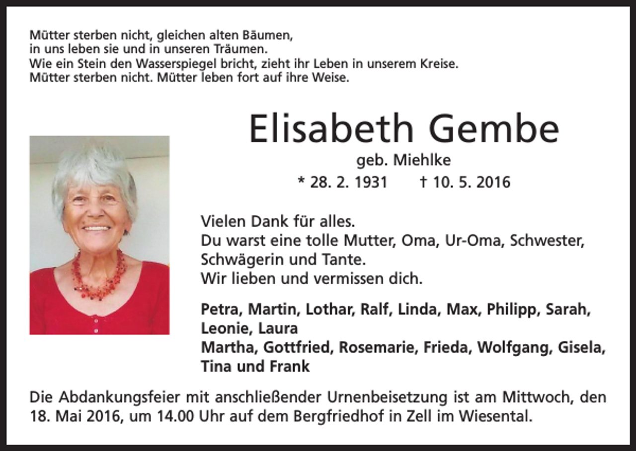 <p>Mütter sterben nicht, gleichen alten Bäumen,<br />in uns leben sie und in unseren Träumen.<br />Wie ein Stein den Wasserspiegel bricht, zieht ihr Leben in unserem Kreise.<br />Mütter sterben nicht. Mütter leben fort auf ihre Weise.</p><p>Elisabeth Gembe<br />geb. Miehlke<br />* 28. 2. 1931 † 10. 5. 2016</p><p>Vielen Dank für alles.<br />Du warst eine tolle Mutter, Oma, Ur-Oma, Schwester,<br />Schwägerin und Tante.<br />Wir lieben und vermissen dich.<br />Petra, Martin, Lothar, Ralf, Linda, Max, Philipp, Sarah,<br />Leonie, Laura<br />Martha, Gottfried, Rosemarie, Frieda, Wolfgang, Gisela,<br />Tina und Frank<br />Die Abdankungsfeier mit anschließender Urnenbeisetzung ist am Mittwoch, den<br />18. Mai 2016, um 14.00 Uhr auf dem Bergfriedhof in Zell im Wiesental.</p>
