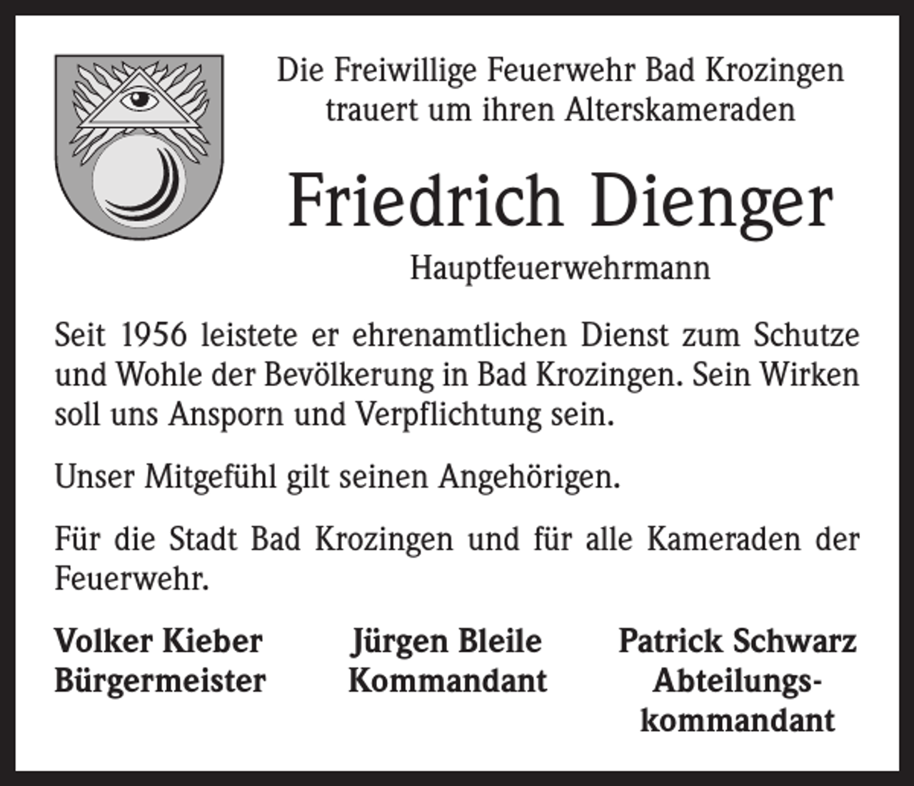 <p>Die Freiwillige Feuerwehr Bad Krozingen<br />trauert um ihren Alterskameraden</p><p>Friedrich Dienger<br />Hauptfeuerwehrmann</p><p>Seit 1956 leistete er ehrenamtlichen Dienst zum Schutze<br />und Wohle der Bevölkerung in Bad Krozingen. Sein Wirken<br />soll uns Ansporn und Verpflichtung sein.<br />Unser Mitgefühl gilt seinen Angehörigen.<br />Für die Stadt Bad Krozingen und für alle Kameraden der<br />Feuerwehr.<br />Volker Kieber<br />Bürgermeister</p><p>Jürgen Bleile<br />Kommandant</p><p>Patrick Schwarz<br />Abteilungs-<br />kommandant</p>
