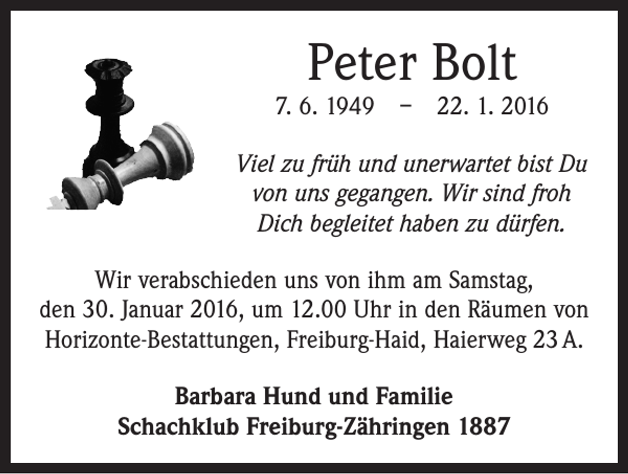 <p>Peter Bolt</p><p>7. 6. 1949 – 22. 1. 2016<br />Viel zu früh und unerwartet bist Du<br />von uns gegangen. Wir sind froh<br />Dich begleitet haben zu dürfen.<br />Wir verabschieden uns von ihm am Samstag,<br />den 30. Januar 2016, um 12.00 Uhr in den Räumen von<br />­Horizonte-Bestattungen, Freiburg-Haid, Haierweg 23 A.<br />Barbara Hund und Familie<br />Schachklub Freiburg-Zähringen 1887</p>