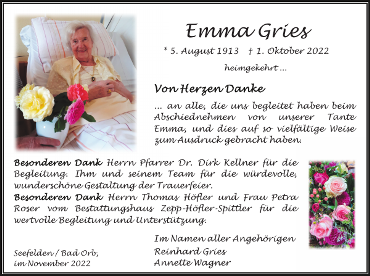 <p>Emma Gries<br />* 5. August 1913</p><p>† 1. Oktober 2022</p><p>heimgekehrt ...</p><p>... an alle, die uns begleitet haben beim<br />Abschiednehmen<br />von<br />unserer<br />Tante<br />Emma, und dies auf so vielfältige Weise<br />zum Ausdruck gebracht haben.<br />Herrn Pfarrer Dr. Dirk Kellner für die<br />Begleitung. Ihm und seinem Team für die würdevolle,<br />wunderschöne Gestaltung der Trauerfeier.<br />Herrn Thomas Höfler und Frau Petra<br />Roser vom Bestattungshaus Zepp-Höfler-Spittler für die<br />wertvolle Begleitung und Unterstützung.<br />Im Namen aller Angehörigen<br />Seefelden / Bad Orb,<br />im November 2022</p><p>Reinhard Gries<br />Annette Wagner</p>