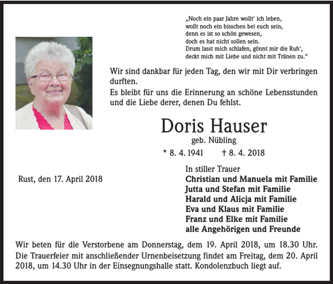 <p>„Noch ein paar Jahre wollt‘ ich leben,<br />wollt noch ein bisschen bei euch sein,<br />denn es ist so schön gewesen,<br />doch es hat nicht sollen sein.<br />Drum lasst mich schlafen, gönnt mir die Ruh‘,<br />deckt mich mit Liebe und nicht mit Tränen zu.“</p><p>Wir sind dankbar für jeden Tag, den wir mit Dir verbringen<br />durften.<br />Es bleibt für uns die Erinnerung an schöne Lebensstunden<br />und die Liebe derer, denen Du fehlst.</p><p>Doris Hauser<br />geb. Nübling<br />* 8. 4. 1941 † 8. 4. 2018</p><p>Rust, den 17. April 2018</p><p>In stiller Trauer<br />Christian und Manuela mit Familie<br />Jutta und Stefan mit Familie<br />Harald und Alicja mit Familie<br />Eva und Klaus mit Familie<br />Franz und Elke mit Familie<br />alle Angehörigen und Freunde</p><p>Wir beten für die Verstorbene am Donnerstag, dem 19. April 2018, um 18.30 Uhr.<br />Die Trauerfeier mit anschließender Urnenbeisetzung findet am Freitag, dem 20. April<br />2018, um 14.30 Uhr in der Einsegnungshalle statt. Kondolenzbuch liegt auf.</p>