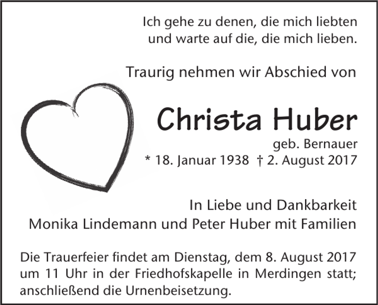 <p>IIch<br />c h gehe<br />g e h e zu<br />z u denen,<br />d e n e n, die<br />di e mich<br />mi c h liliebten<br />e bt e n<br />uund<br />n d warte<br />w art e aauf<br />uf die,<br />di e, die<br />di e mich<br />mi c h lilieben.<br />e b e n.</p><p>Traurig<br />Tr<br />a uri g nehmen<br />n e h m e n wir<br />wir Abschied<br />A bs c hi e d vvon<br />on</p><p>CChrista<br />hri s t a Huber<br />H u b er</p><p>ggeb.<br />e b. BBernauer<br />er n a u er<br />* 118.<br />8. JJanuar<br />a n u ar 11938<br />9 3 8 †† 2.<br />A u g ust 22<br />*<br />2. August</p><p>IInn Liebe<br />Li e b e und<br />u n d Dankbarkeit<br />D a n k b ar k eit<br />mitF Familien<br />MMonika<br />o ni k a LiLindemann<br />n d e m a n n u und<br />n d P Peter<br />et er HHuber<br />u b er mit<br />a mili e n<br />Di e TrTrauerfeier<br />Die<br />a u erf ei er fifindet<br />n d et aam<br />m Di<br />Dienstag,<br />e nst a g, ddem<br />e m 8.8. AAugust<br />u g ust 22<br />uum<br />m 11 Uhr<br />U hr i in<br />n der<br />d er Fri<br />e d h ofs k a p ell e i in<br />n Merdingen<br />M er di n g e n ststatt;<br />att;<br />Friedhofskapelle<br />aanschließend<br />ns c hli e ß e n d die<br />di e Urnenbeisetzung.<br />Ur n e n b eis et z u n g.</p>