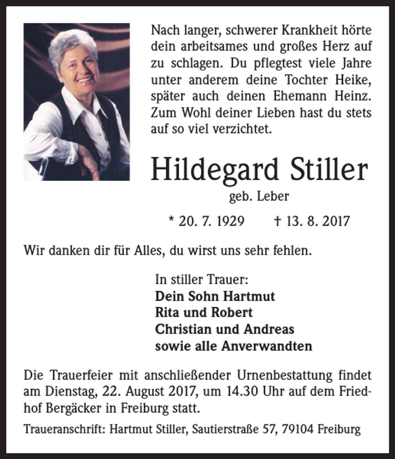 <p>Nach langer, schwerer Krankheit hörte<br />dein arbeitsames und großes Herz auf<br />zu schlagen. Du pflegtest viele Jahre<br />unter anderem deine Tochter Heike,<br />später auch deinen Ehemann Heinz.<br />Zum Wohl deiner Lieben hast du stets<br />auf so viel verzichtet.</p><p>Hildegard Stiller<br />geb. Leber</p><p>* 20. 7. 1929 † 13. 8. 2017<br />Wir danken dir für Alles, du wirst uns sehr fehlen.<br />In stiller Trauer:<br />Dein Sohn Hartmut<br />Rita und Robert<br />Christian und Andreas<br />sowie alle Anverwandten<br />Die Trauerfeier mit anschließender Urnenbestattung findet<br />am Dienstag, 22. August 2017, um 14.30 Uhr auf dem Friedhof Bergäcker in Freiburg statt.<br />Traueranschrift: Hartmut Stiller, Sautierstraße 57, 79104 Freiburg</p>