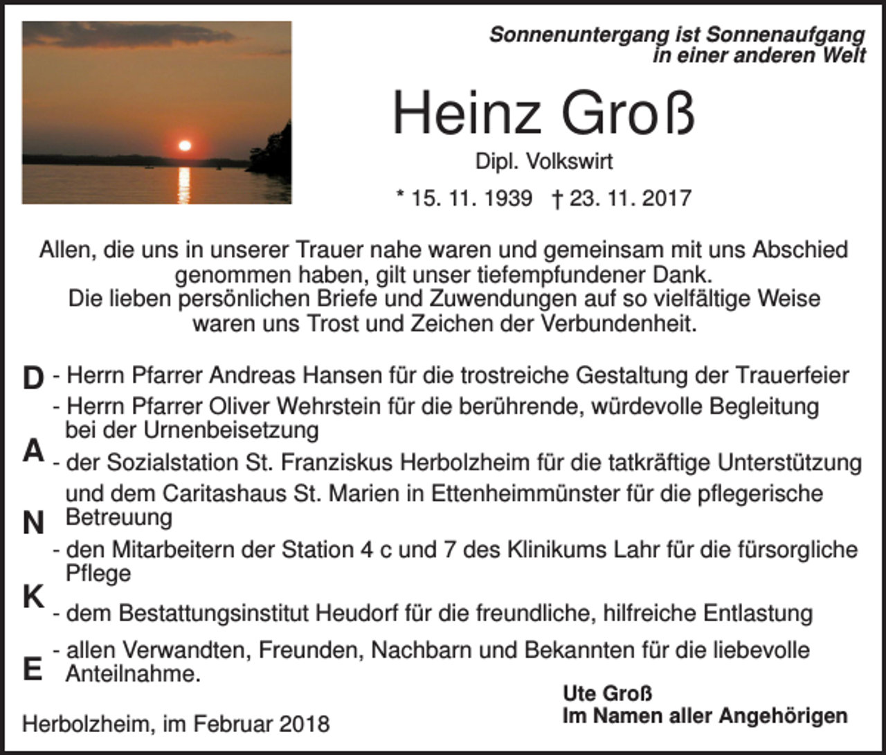 <p>Sonnenuntergang ist Sonnenaufgang<br />in einer anderen Welt</p><p>Heinz Groß<br />Dipl. Volkswirt<br />* 15. 11. 1939 † 23. 11. 2017</p><p>Allen, die uns in unserer Trauer nahe waren und gemeinsam mit uns Abschied<br />genommen haben, gilt unser tiefempfundener Dank.<br />Die lieben persönlichen Briefe und Zuwendungen auf so vielfältige Weise<br />waren uns Trost und Zeichen der Verbundenheit.</p><p>D - Herrn Pfarrer Andreas Hansen für die trostreiche Gestaltung der Trauerfeier<br />A<br />N</p><p>- Herrn Pfarrer Oliver Wehrstein für die berührende, würdevolle Begleitung<br />bei der Urnenbeisetzung<br />- der Sozialstation St. Franziskus Herbolzheim für die tatkräftige Unterstützung<br />und dem Caritashaus St. Marien in Ettenheimmünster für die pflegerische<br />Betreuung<br />- den Mitarbeitern der Station 4 c und 7 des Klinikums Lahr für die fürsorgliche<br />Pflege</p><p>K - dem Bestattungsinstitut Heudorf für die freundliche, hilfreiche Entlastung<br />E</p><p>- allen Verwandten, Freunden, Nachbarn und Bekannten für die liebevolle<br />Anteilnahme.</p><p>Herbolzheim, im Februar 2018</p><p>Ute Groß<br />Im Namen aller Angehörigen</p>