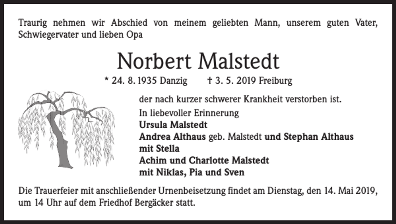 <p>Traurig nehmen wir Abschied von meinem geliebten Mann, unserem guten Vater,<br />­Schwiegervater und lieben Opa</p><p>Norbert Malstedt<br />* 24. 8. 1935 Danzig † 3. 5. 2019 Freiburg<br />der nach kurzer schwerer Krankheit verstorben ist.<br />In liebevoller Erinnerung<br />Ursula Malstedt<br />Andrea Althaus geb. Malstedt und Stephan Althaus<br />mit Stella<br />Achim und Charlotte Malstedt<br />mit Niklas, Pia und Sven<br />Die Trauerfeier mit anschließender Urnenbeisetzung findet am Dienstag, den 14. Mai 2019,<br />um 14 Uhr auf dem Friedhof Bergäcker statt.</p>