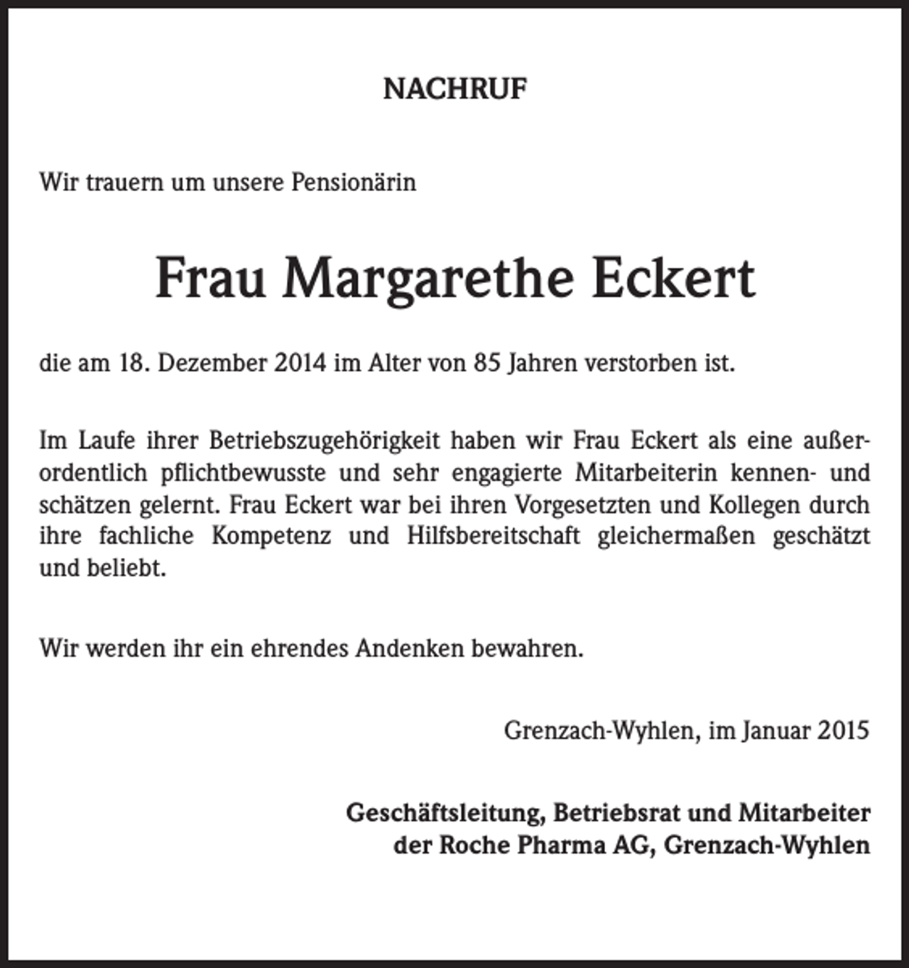 <p>NACHRUF<br />Wir trauern um unsere Pensionärin</p><p>Frau Margarethe Eckert<br />die am 18. Dezember 2014 im Alter von 85 Jahren verstorben ist.<br />Im Laufe ihrer Betriebszugehörigkeit haben wir Frau Eckert als eine außerordentlich pflichtbewusste und sehr engagierte Mitarbeiterin kennen- und<br />schätzen gelernt. Frau Eckert war bei ihren Vorgesetzten und Kollegen durch<br />ihre fachliche Kompetenz und Hilfsbereitschaft gleichermaßen geschätzt<br />und beliebt.<br />Wir werden ihr ein ehrendes Andenken bewahren.<br />Grenzach-Wyhlen, im Januar 2015<br />Geschäftsleitung, Betriebsrat und Mitarbeiter<br />der Roche Pharma AG, Grenzach-Wyhlen</p>
