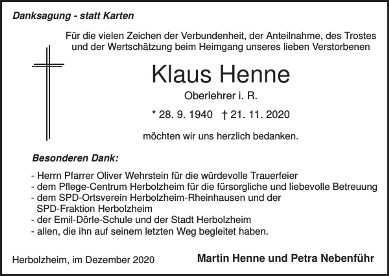 <p>Danksagung - statt Karten<br />Für die vielen Zeichen der Verbundenheit, der Anteilnahme, des Trostes<br />und der Wertschätzung beim Heimgang unseres lieben Verstorbenen</p><p>Klaus Henne<br />Oberlehrer i. R.<br />* 28. 9. 1940 † 21. 11. 2020<br />möchten wir uns herzlich bedanken.<br />Besonderen Dank:<br />- Herrn Pfarrer Oliver Wehrstein für die würdevolle Trauerfeier<br />- dem Pflege-Centrum Herbolzheim für die fürsorgliche und liebevolle Betreuung<br />- dem SPD-Ortsverein Herbolzheim-Rheinhausen und der<br />SPD-Fraktion Herbolzheim<br />- der Emil-Dörle-Schule und der Stadt Herbolzheim<br />- allen, die ihn auf seinem letzten Weg begleitet haben.<br />Herbolzheim, im Dezember 2020</p><p>Martin Henne und Petra Nebenführ</p>
