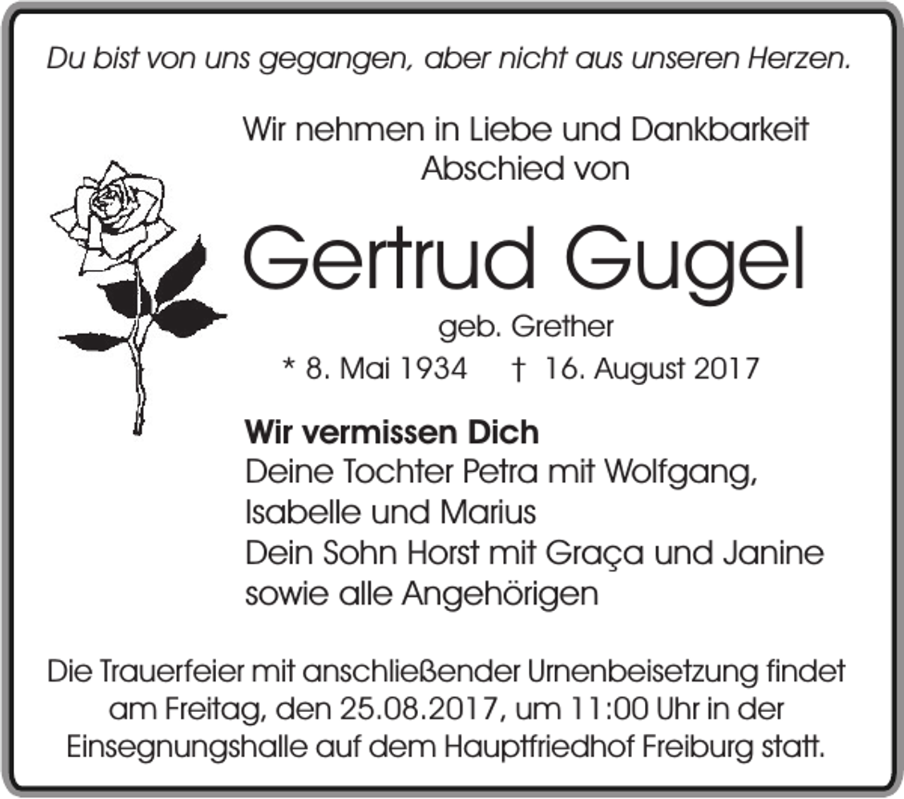 <p>Du bist von uns gegangen, aber nicht aus unseren Herzen.</p><p>Wir nehmen in Liebe und Dankbarkeit<br />Abschied von</p><p>Gertrud Gugel<br />geb. Grether<br />* 8. Mai 1934 † 16. August 2017</p><p>Wir vermissen Dich<br />Deine Tochter Petra mit Wolfgang,<br />Isabelle und Marius<br />Dein Sohn Horst mit Graça und Janine<br />sowie alle Angehörigen<br />Die Trauerfeier mit anschließender Urnenbeisetzung findet<br />am Freitag, den 25.08.2017, um 11:00 Uhr in der<br />Einsegnungshalle auf dem Hauptfriedhof Freiburg statt.</p>