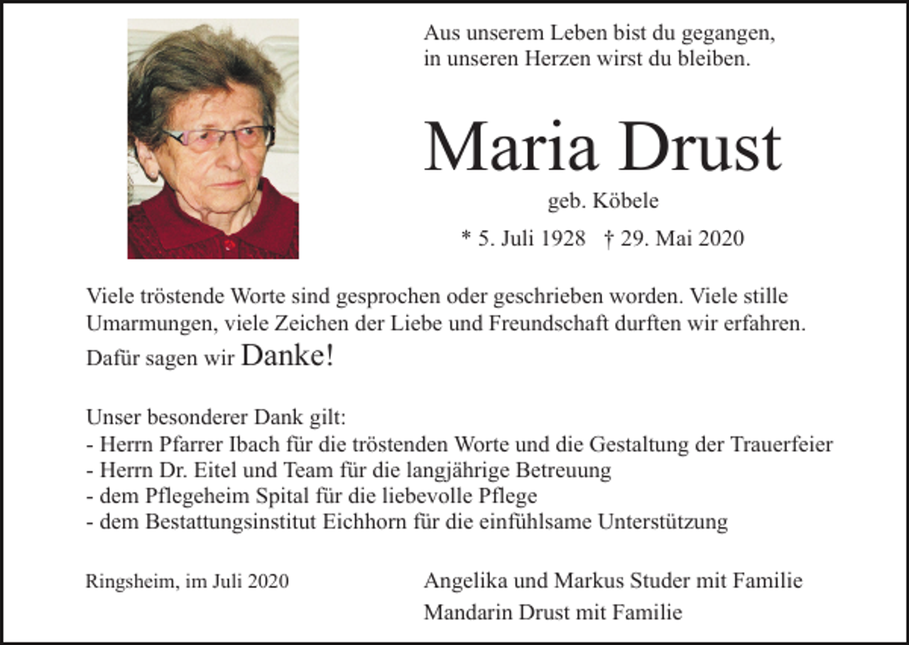 <p>Aus unserem Leben bist du gegangen,<br />in unseren Herzen wirst du bleiben.</p><p>Maria Drust<br />geb. Köbele<br />* 5. Juli 1928 † 29. Mai 2020<br />Viele tröstende Worte sind gesprochen oder geschrieben worden. Viele stille<br />Umarmungen, viele Zeichen der Liebe und Freundschaft durften wir erfahren.<br />Dafür sagen wir Danke!<br />Unser besonderer Dank gilt:<br />- Herrn Pfarrer Ibach für die tröstenden Worte und die Gestaltung der Trauerfeier<br />- Herrn Dr. Eitel und Team für die langjährige Betreuung<br />- dem Pflegeheim Spital für die liebevolle Pflege<br />- dem Bestattungsinstitut Eichhorn für die einfühlsame Unterstützung<br />Ringsheim, im Juli 2020</p><p>Angelika und Markus Studer mit Familie<br />Mandarin Drust mit Familie</p>