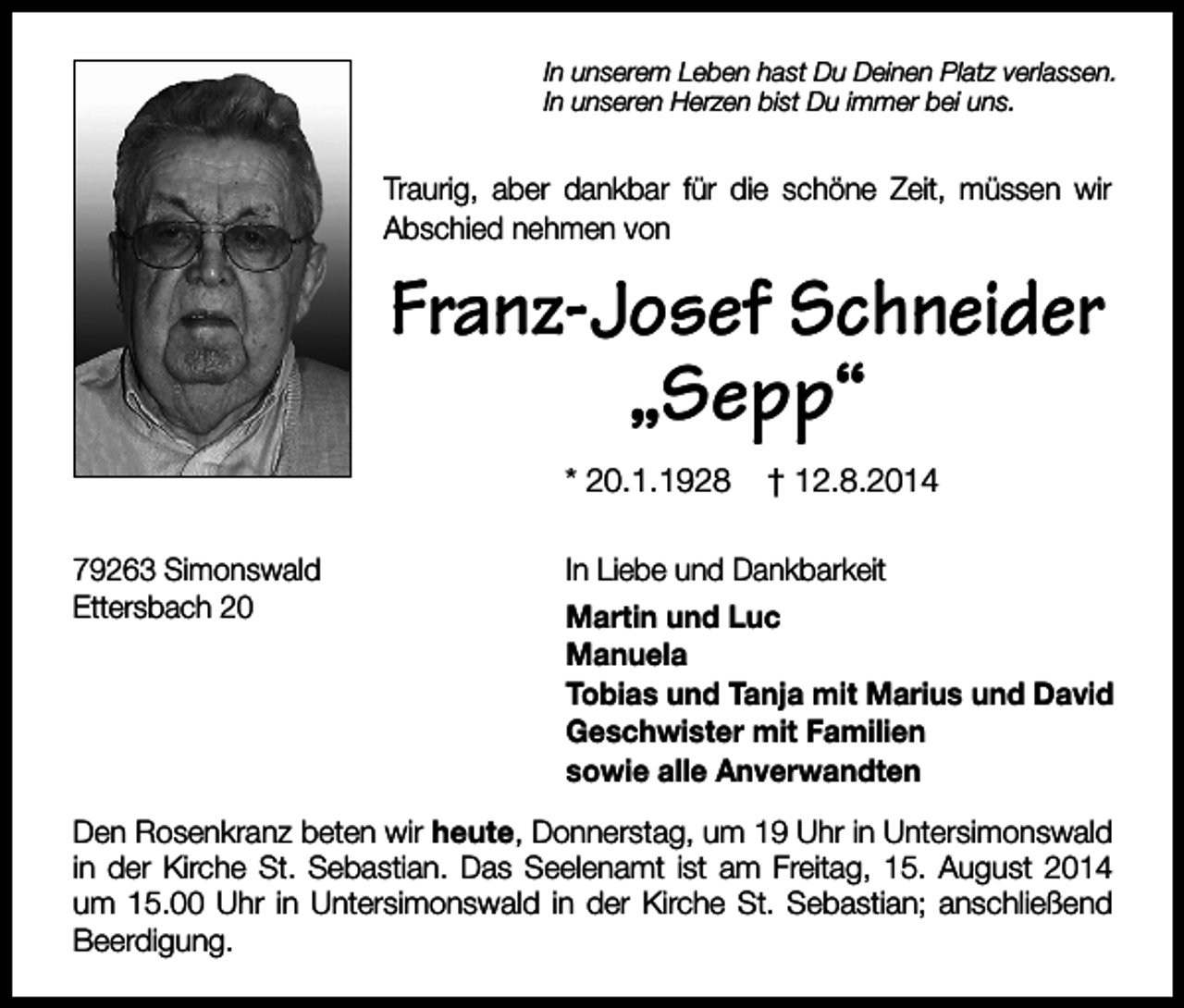 <p>In unserem Leben hast Du Deinen Platz verlassen.<br />In unseren Herzen bist Du immer bei uns.</p><p>Traurig, aber dankbar für die schöne Zeit, müssen wir<br />Abschied nehmen von</p><p>Franz-Josef Schneider<br />„Sepp“<br />* 20.1.1928<br />79263 Simonswald<br />Ettersbach 20</p><p>† 12.8.2014</p><p>In Liebe und Dankbarkeit<br />Martin und Luc<br />Manuela<br />Tobias und Tanja mit Marius und David<br />Geschwister mit Familien<br />sowie alle Anverwandten</p><p>Den Rosenkranz beten wir heute, Donnerstag, um 19 Uhr in Untersimonswald<br />in der Kirche St. Sebastian. Das Seelenamt ist am Freitag, 15. August 2014<br />um 15.00 Uhr in Untersimonswald in der Kirche St. Sebastian; anschließend<br />Beerdigung.</p>
