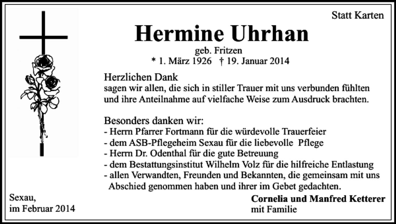 <p>Hermine Uhrhan</p><p>Statt Karten</p><p>geb. Fritzen<br />* 1. März 1926 † 19. Januar 2014</p><p>Herzlichen Dank</p><p>sagen wir allen, die sich in stiller Trauer mit uns verbunden fühlten<br />und ihre Anteilnahme auf vielfache Weise zum Ausdruck brachten.</p><p>Besonders danken wir:</p><p>Sexau,<br />im Februar 2014</p><p>- Herrn Pfarrer Fortmann für die würdevolle Trauerfeier<br />- dem ASB-Pflegeheim Sexau für die liebevolle Pflege<br />- Herrn Dr. Odenthal für die gute Betreuung<br />- dem Bestattungsinstitut Wilhelm Volz für die hilfreiche Entlastung<br />- allen Verwandten, Freunden und Bekannten, die gemeinsam mit uns<br />Abschied genommen haben und ihrer im Gebet gedachten.<br />Cornelia und Manfred Ketterer<br />mit Familie</p>