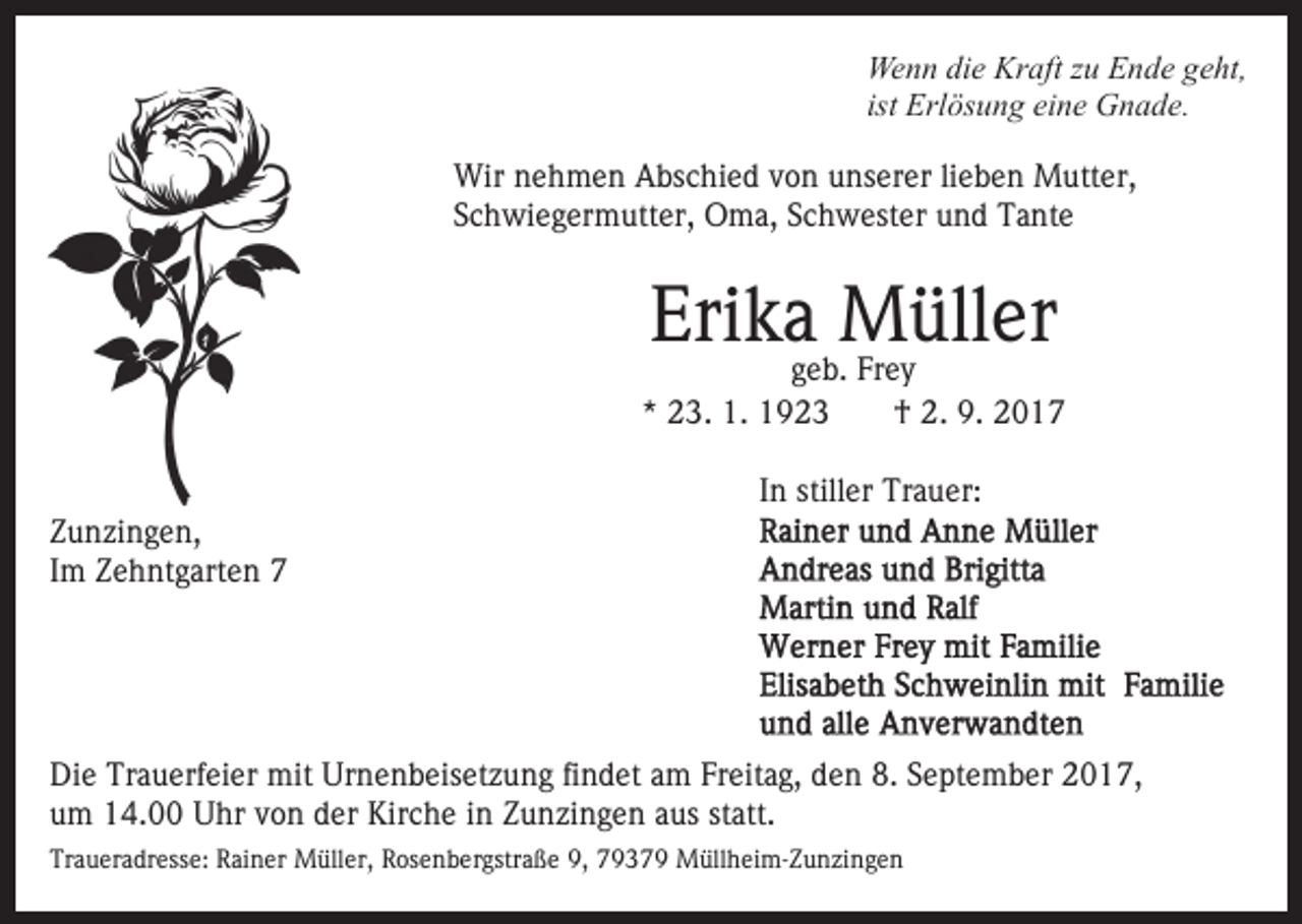 <p>Wenn<br />Kraft<br />We<br />n n didie<br />e Kr<br />aft z zu<br />u EEnde<br />n d e g geht,<br />e ht,<br />ist Erlösung<br />Erl ös u n g eine<br />ei n e Gnade.<br />G n a d e.<br />Wirn nehmen<br />Wir<br />e h m e n AAbschied<br />bs c hi e d v von<br />o n unserer<br />u ns er er lilieben<br />e b e n Mutter,<br />M utt e r,<br />SSchwiegermutter,<br />c h wi e g er m utt er, Oma,<br />O m a, SSchwester<br />c h w est er und<br />u n d Tante<br />T a nt e</p><p>Erika<br />Müller<br />Eri k ageb.<br />M üll er<br />g e b. Frey<br />Fr e y</p><p>** 23.<br />2 3. 1.<br />1.<br />ZZunzingen,<br />u n zi n g e n,<br />IImm Zehntgarten<br />Z e h nt g art e n 77</p><p>†<br />† 2.<br />2. 9.<br />9 .</p><p>I n stiller<br />still er Trauer:<br />Tr a u er:<br />In</p><p>Die<br />Di<br />e Tr<br />Trauerfeier<br />a u erf ei er mit<br />mit Ur<br />Urnenbeisetzung<br />n e n b eis et z u n g fifindet<br />n d et aam<br />m FFreitag,<br />r eit a g, den<br />d e n 8.<br />8. September<br />S e pt e m b er 2017,<br />2 0 1 7,<br />u m 14.00<br />1 4. Uhr<br />U hr vvon<br />o n dder<br />er Kirche<br />K ir c h e iinn Zunzingen<br />Z u n zi n g e n aus<br />a us statt.<br />st att.<br />um<br />Traueradresse:<br />Tr<br />a u er a dr ess e: RRainer<br />ai n er Müller,<br />M üll er, Rosenbergstraße<br />R os e n b er gstr a ß e 9,<br />9 , 79379<br />7 9 3 7 9 Müllheim-Zunzingen<br />M üll h ei m- Z u n zi n g e n</p>