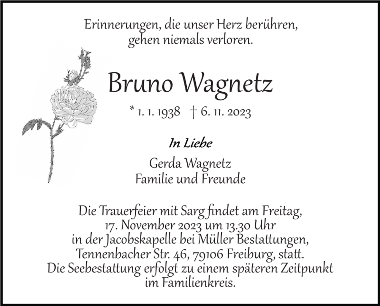 <p>Erinnerungen, die unser Herz berühren,<br />gehen niemals verloren.</p><p>Bruno Wagnetz<br />* 1. 1. 1938 † 6. 11. 2023<br />Gerda Wagnetz<br />Familie und Freunde<br />Die Trauerfeier mit Sarg ﬁndet am Freitag,<br />17. November 2023 um 13.30 Uhr<br />in der Jacobskapelle bei Müller Bestattungen,<br />Tennenbacher Statt. 46, 79106 Freiburg, statt.<br />Die Seebestattung erfolgt zu einem späteren Zeitpunkt<br />im Familienkreis.</p>