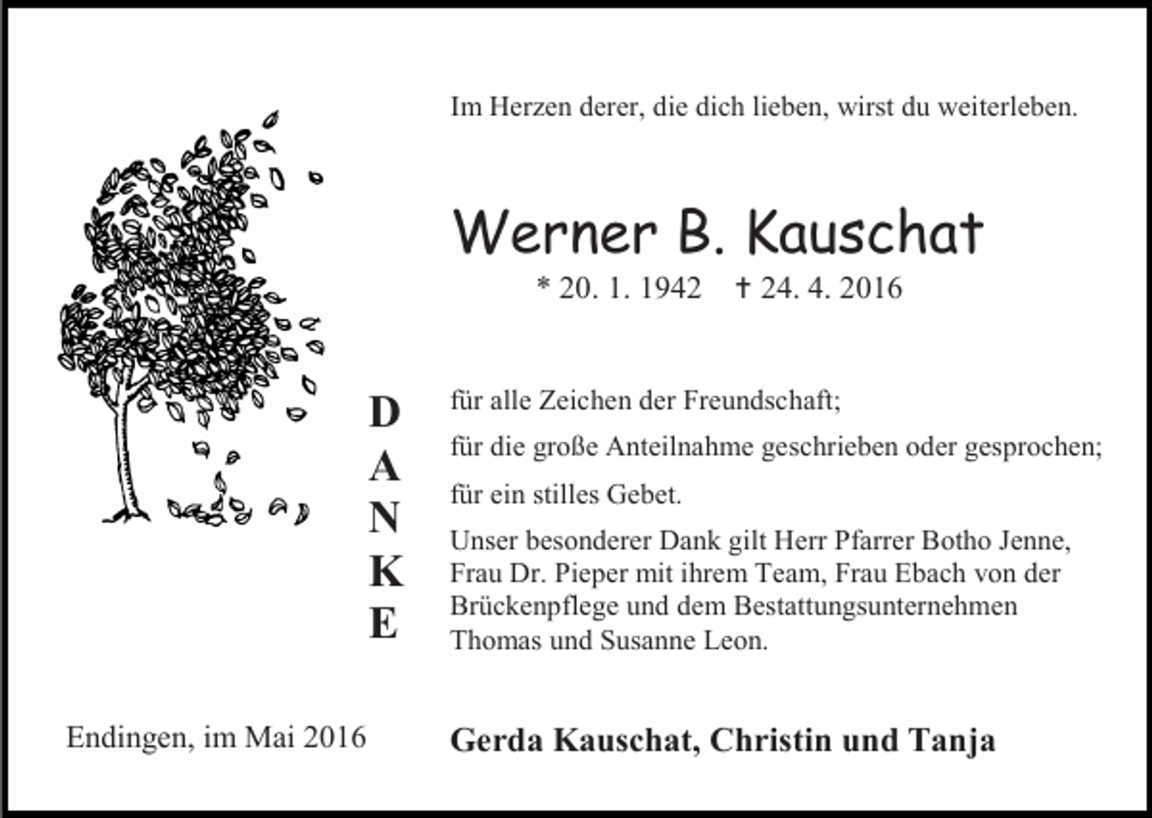 <p>Im Herzen derer, die dich lieben, wirst du weiterleben.</p><p>Werner B. Kauschat<br />* 20. 1. 1942</p><p>D<br />A<br />N<br />K<br />E<br />Endingen, im Mai 2016</p><p> 24. 4. 2016</p><p>für alle Zeichen der Freundschaft;<br />für die große Anteilnahme geschrieben oder gesprochen;<br />für ein stilles Gebet.<br />Unser besonderer Dank gilt Herr Pfarrer Botho Jenne,<br />Frau Dr. Pieper mit ihrem Team, Frau Ebach von der<br />Brückenpflege und dem Bestattungsunternehmen<br />Thomas und Susanne Leon.</p><p>Gerda Kauschat, Christin und Tanja</p>
