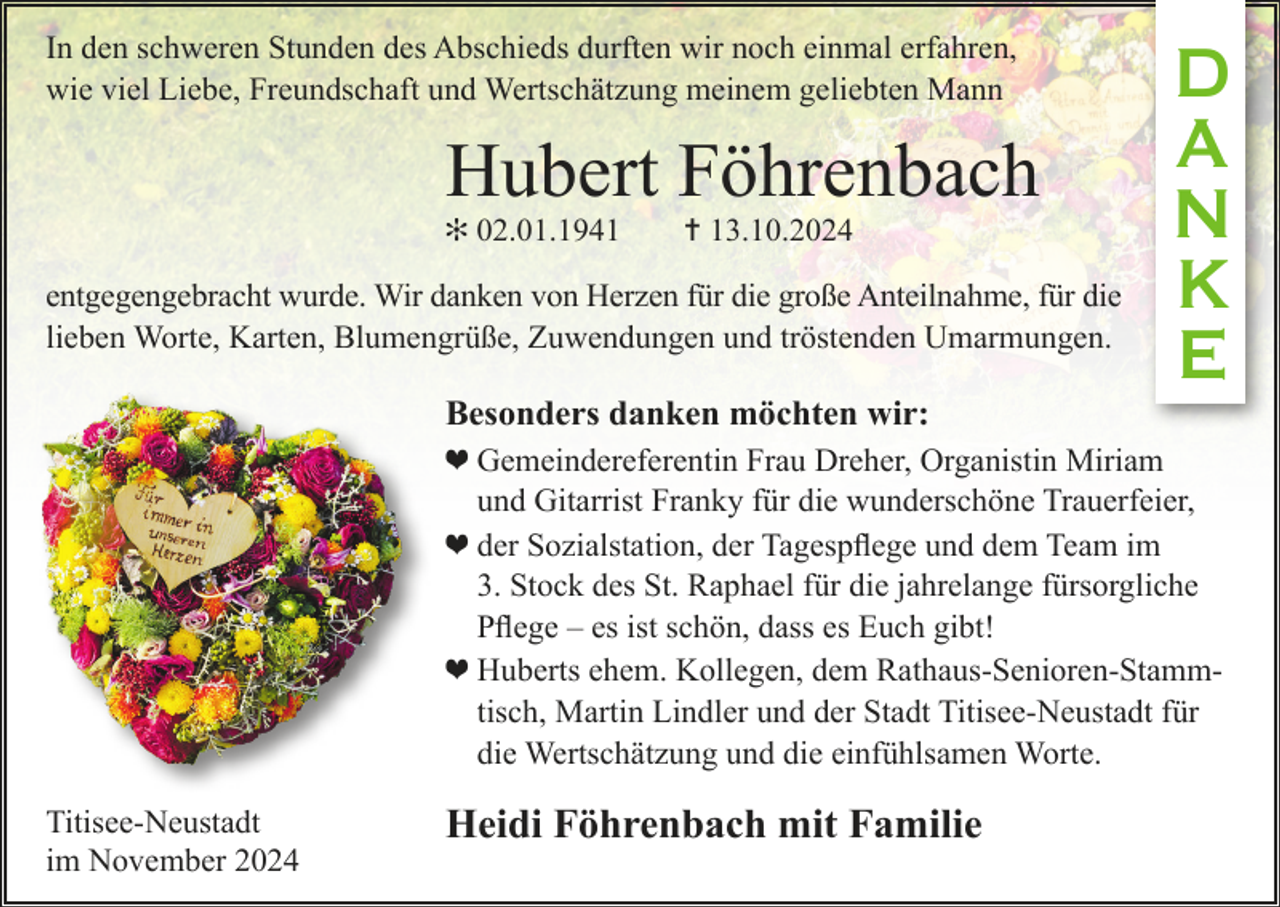 <p>In den schweren Stunden des Abschieds durften wir noch einmal erfahren,<br />wie viel Liebe, Freundschaft und Wertschätzung meinem geliebten Mann</p><p>Hubert Föhrenbach<br />✻ 02.01.1941 ✝ 13.10.2024</p><p>entgegengebracht wurde. Wir danken von Herzen für die große Anteilnahme, für die<br />lieben Worte, Karten, Blumengrüße, Zuwendungen und tröstenden Umarmungen.</p><p>Besonders danken möchten wir:</p><p>D<br />A<br />N<br />K<br />E</p><p>❤ Gemeindereferentin Frau Dreher, Organistin Miriam<br />und Gitarrist Franky für die wunderschöne Trauerfeier,<br />❤ der Sozialstation, der Tagespflege und dem Team im<br />3. Stock des St. Raphael für die jahrelange fürsorgliche<br />Pflege – es ist schön, dass es Euch gibt!<br />❤ Huberts ehem. Kollegen, dem Rathaus-Senioren-Stammtisch, Martin Lindler und der Stadt Titisee-Neustadt für<br />die Wertschätzung und die einfühlsamen Worte.<br />Titisee-Neustadt<br />im November 2024</p><p>Heidi Föhrenbach mit Familie</p>