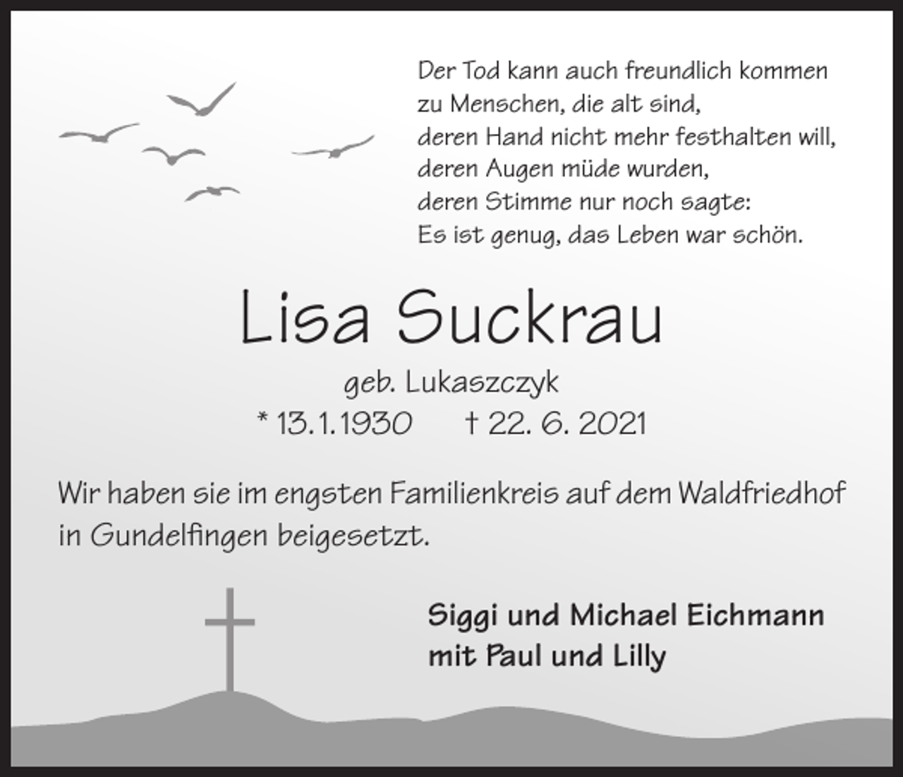 <p>Der Tod kann auch freundlich kommen<br />zu Menschen, die alt sind,<br />deren Hand nicht mehr festhalten will,<br />deren Augen müde wurden,<br />deren Stimme nur noch sagte:<br />Es ist genug, das Leben war schön.</p><p>Lisa Suckrau<br />geb. Lukaszczyk<br />* 13. 1. 1930<br />† 22. 6. 2021</p><p>Wir haben sie im engsten Familienkreis auf dem Waldfriedhof<br />in Gundelfingen beigesetzt.<br />Siggi und Michael Eichmann<br />mit Paul und Lilly</p>