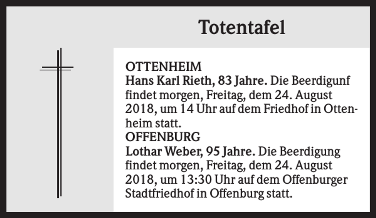 <p>Totentafel<br />OTTENHEIM<br />Hans Karl Rieth, 83 Jahre. Die Beerdigunf<br />findet morgen, Freitag, dem 24. August<br />2018, um 14 Uhr auf dem Friedhof in Ottenheim statt.<br />OFFENBURG<br />Lothar Weber, 95 Jahre. Die Beerdigung<br />findet morgen, Freitag, dem 24. August<br />2018, um 13:30 Uhr auf dem Offenburger<br />Stadtfriedhof in Offenburg statt.</p>
