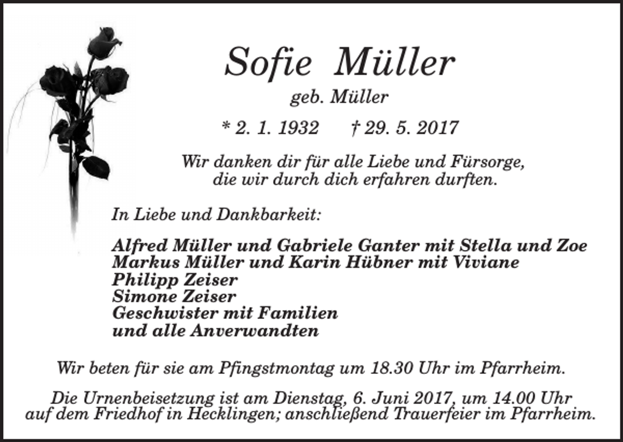 <p>Sofie Müller<br />geb. Müller<br />* 2. 1. 1932</p><p>† 29. 5. 2017</p><p>Wir danken dir für alle Liebe und Fürsorge,<br />die wir durch dich erfahren durften.<br />In Liebe und Dankbarkeit:<br />Alfred Müller und Gabriele Ganter mit Stella und Zoe<br />Markus Müller und Karin Hübner mit Viviane<br />Philipp Zeiser<br />Simone Zeiser<br />Geschwister mit Familien<br />und alle Anverwandten<br />Wir beten für sie am Pfingstmontag um 18.30 Uhr im Pfarrheim.<br />Die Urnenbeisetzung ist am Dienstag, 6. Juni 2017, um 14.00 Uhr<br />auf dem Friedhof in Hecklingen; anschließend Trauerfeier im Pfarrheim.</p>
