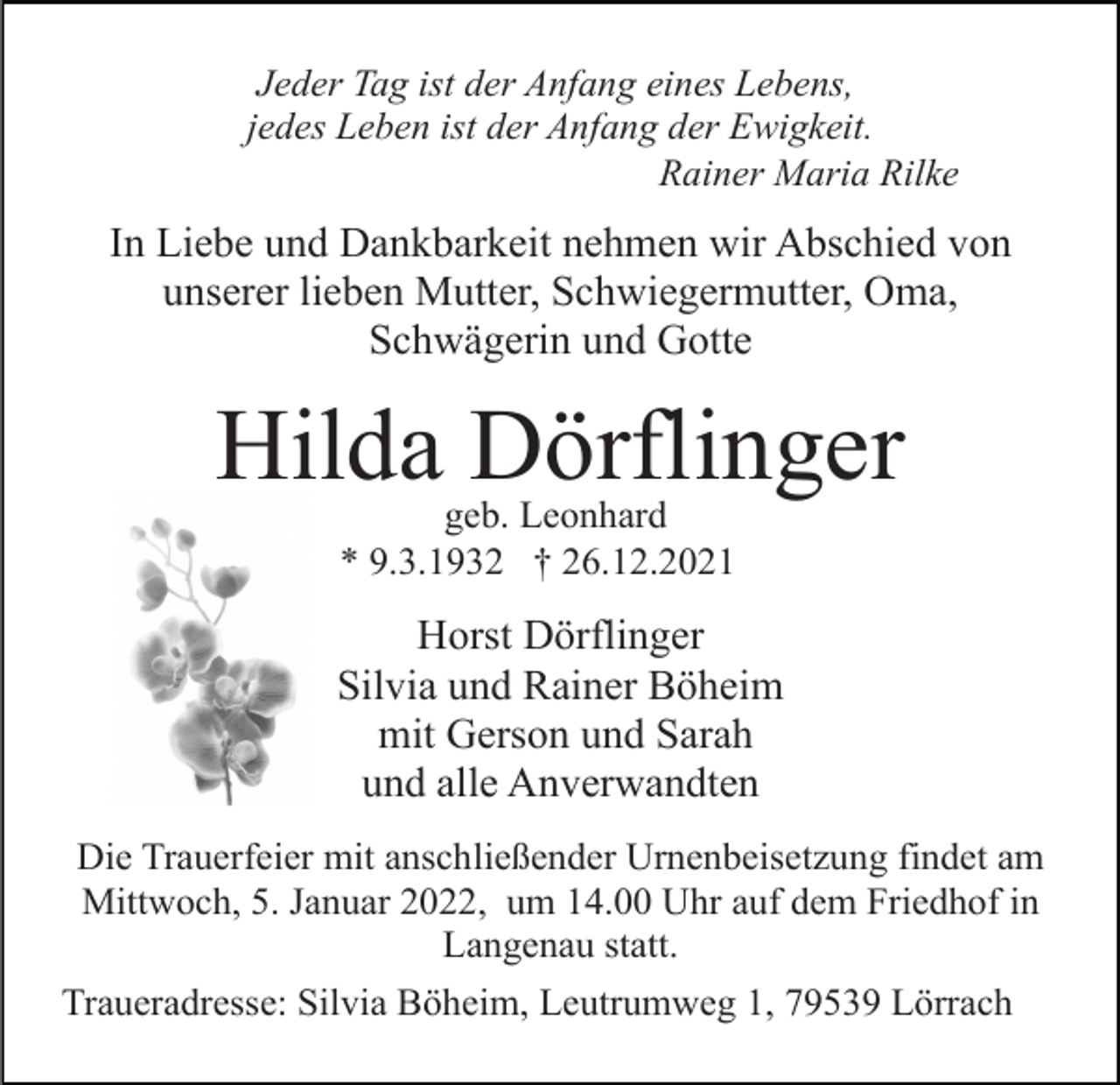 <p>Jeder Tag ist der Anfang eines Lebens,<br />jedes Leben ist der Anfang der Ewigkeit.<br />Rainer Maria Rilke</p><p>In Liebe und Dankbarkeit nehmen wir Abschied von<br />unserer lieben Mutter, Schwiegermutter, Oma,<br />Schwägerin und Gotte</p><p>Hilda Dörflinger<br />geb. Leonhard<br />* 9.3.1932 † 26.12.2021</p><p>Horst Dörflinger<br />Silvia und Rainer Böheim<br />mit Gerson und Sarah<br />und alle Anverwandten<br />Die Trauerfeier mit anschließender Urnenbeisetzung findet am<br />Mittwoch, 5. Januar 2022, um 14.00 Uhr auf dem Friedhof in<br />Langenau statt.<br />Traueradresse: Silvia Böheim, Leutrumweg 1, 79539 Lörrach</p>