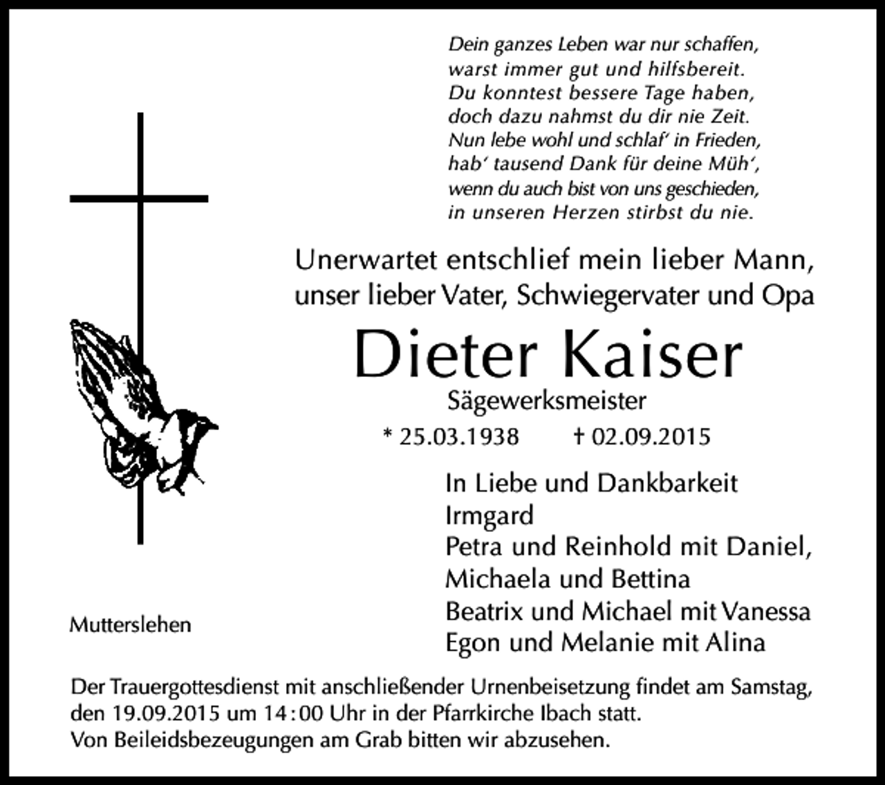 <p>Dein ganzes Leben war nur schaffen,<br />warst immer gut und hilfsbereit.<br />Du konntest bessere Tage haben,<br />doch dazu nahmst du dir nie Zeit.<br />Nun lebe wohl und schlaf‘ in Frieden,<br />hab‘ tausend Dank für deine Müh‘,<br />wenn du auch bist von uns geschieden,<br />in unseren Herzen stirbst du nie.</p><p>Unerwartet entschlief mein lieber Mann,<br />unser lieber Vater, Schwiegervater und Opa</p><p>Dieter Kaiser<br />Sägewerksmeister</p><p>* 25.03.1938</p><p>Mutterslehen</p><p>† 02.09.2015</p><p>In Liebe und Dankbarkeit<br />Irmgard<br />Petra und Reinhold mit Daniel,<br />Michaela und Bettina<br />Beatrix und Michael mit Vanessa<br />Egon und Melanie mit Alina</p><p>Der Trauergottesdienst mit anschließender Urnenbeisetzung findet am Samstag,<br />den 19.09.2015 um 14 : 00 Uhr in der Pfarrkirche Ibach statt.<br />Von Beileidsbezeugungen am Grab bitten wir abzusehen.</p>