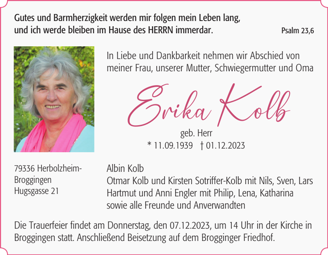 <p>Gutes und Barmherzigkeit werden mir folgen mein Leben lang,<br />und ich werde bleiben im Hause des HERRN immerdar.</p><p>Psalm 23,6</p><p>In Liebe und Dankbarkeit nehmen wir Abschied von<br />meiner Frau, unserer Mutter, Schwiegermutter und Oma</p><p>Erika Kolb<br />geb. Herr<br />* 11.09.1939 † 01.12.2023<br />79336 HerbolzheimBroggingen<br />Hugsgasse 21</p><p>Albin Kolb<br />Otmar Kolb und Kirsten Sotriffer-Kolb mit Nils, Sven, Lars<br />Hartmut und Anni Engler mit Philip, Lena, Katharina<br />sowie alle Freunde und Anverwandten</p><p>Die Trauerfeier findet am Donnerstag, den 07.12.2023, um 14 Uhr in der Kirche in<br />Broggingen statt. Anschließend Beisetzung auf dem Brogginger Friedhof.</p>