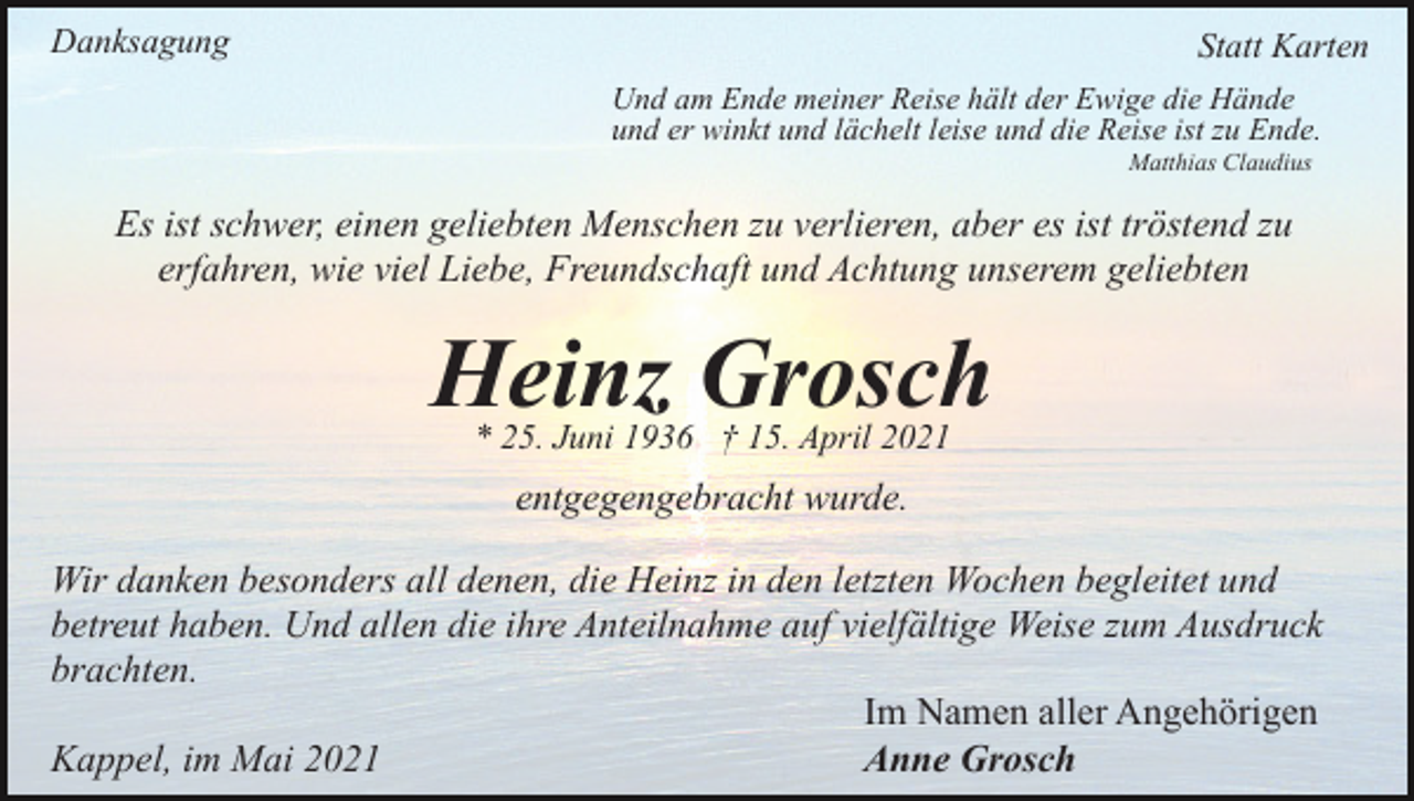 <p>Danksagung</p><p>Statt Karten<br />Und am Ende meiner Reise hält der Ewige die Hände<br />und er winkt und lächelt leise und die Reise ist zu Ende.<br />Matthias Claudius</p><p>Es ist schwer, einen geliebten Menschen zu verlieren, aber es ist tröstend zu<br />erfahren, wie viel Liebe, Freundschaft und Achtung unserem geliebten</p><p>Heinz Grosch<br />* 25. Juni 1936 † 15. April 2021</p><p>entgegengebracht wurde.<br />Wir danken besonders all denen, die Heinz in den letzten Wochen begleitet und<br />betreut haben. Und allen die ihre Anteilnahme auf vielfältige Weise zum Ausdruck<br />brachten.<br />Im Namen aller Angehörigen<br />Kappel, im Mai 2021<br />Anne Grosch</p>