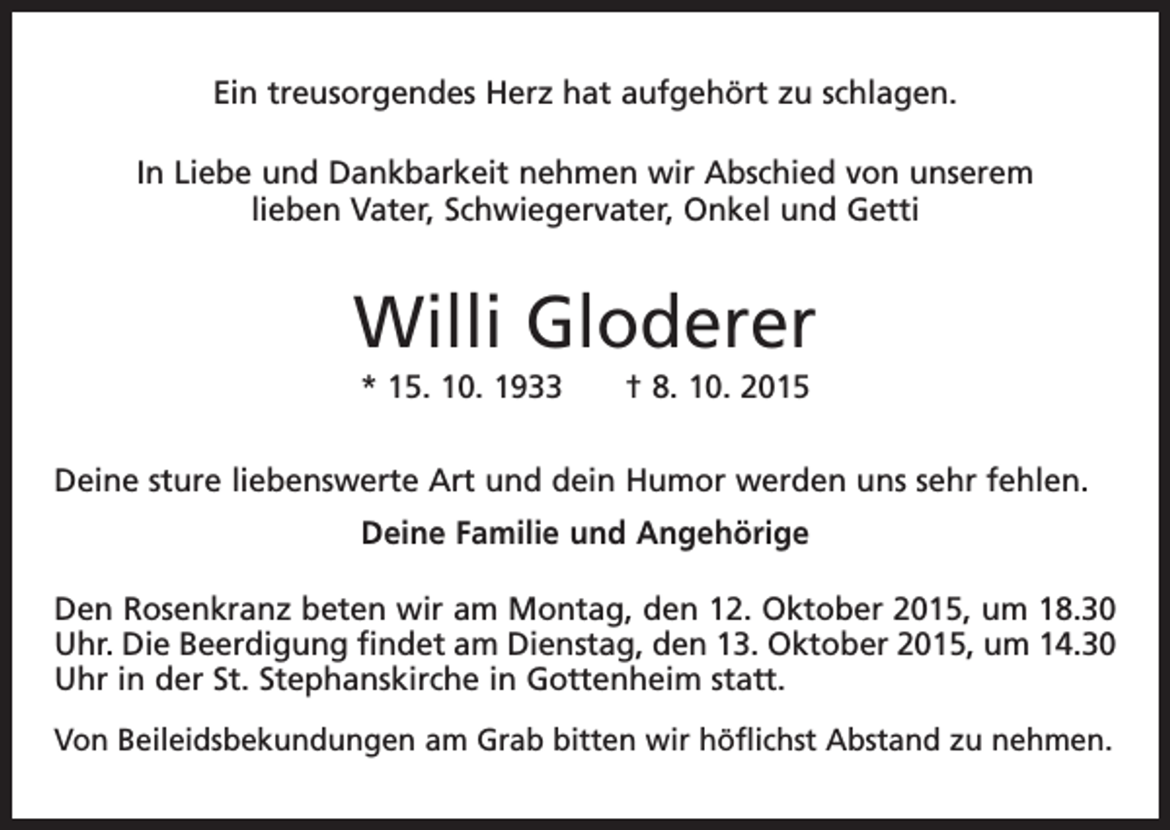 <p>Ein treusorgendes Herz hat aufgehört zu schlagen.<br />In Liebe und Dankbarkeit nehmen wir Abschied von unserem<br />lieben Vater, Schwiegervater, Onkel und Getti</p><p>Willi Gloderer<br />* 15. 10. 1933 † 8. 10. 2015<br />Deine sture liebenswerte Art und dein Humor werden uns sehr fehlen.<br />Deine Familie und Angehörige<br />Den Rosenkranz beten wir am Montag, den 12. Oktober 2015, um 18.30<br />Uhr. Die Beerdigung findet am Dienstag, den 13. Oktober 2015, um 14.30<br />Uhr in der St. Stephanskirche in Gottenheim statt.<br />Von Beileidsbekundungen am Grab bitten wir höflichst Abstand zu nehmen.</p>