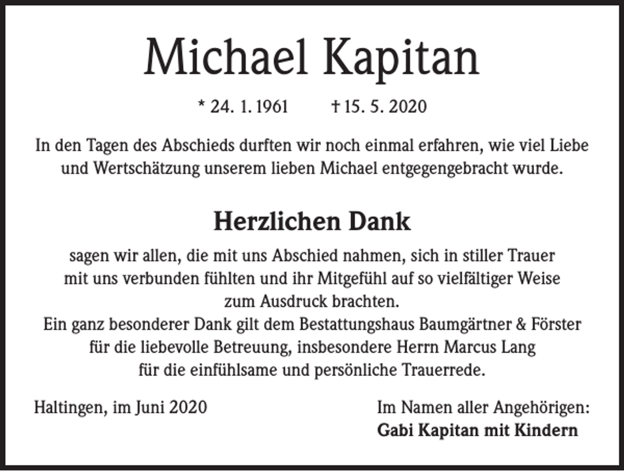 <p>Michael Kapitan<br />* 24. 1. 1961</p><p>† 15. 5. 2020</p><p>In den Tagen des Abschieds durften wir noch einmal erfahren, wie viel Liebe<br />und Wertschätzung unserem lieben Michael entgegengebracht wurde.</p><p>Herzlichen Dank<br />sagen wir allen, die mit uns Abschied nahmen, sich in stiller Trauer<br />mit uns verbunden fühlten und ihr Mitgefühl auf so vielfältiger Weise<br />zum Ausdruck brachten.<br />Ein ganz besonderer Dank gilt dem Bestattungshaus Baumgärtner &amp; Förster<br />für die liebevolle Betreuung, insbesondere Herrn Marcus Lang<br />für die einfühlsame und persönliche Trauerrede.<br />Haltingen, im Juni 2020</p><p>Im Namen aller Angehörigen:<br />Gabi Kapitan mit Kindern</p>