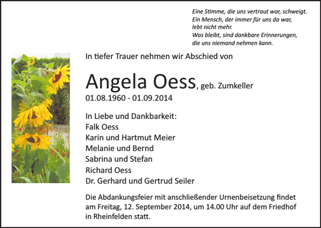 <p>Eine S�mme, die uns vertraut war, schweigt.<br />Ein Mensch, der immer für uns da war,<br />lebt nicht mehr.<br />Was bleibt, sind dankbare Erinnerungen,<br />die uns niemand nehmen kann.</p><p>In �efer Trauer nehmen wir Abschied von</p><p>Angela Oess</p><p>, geb. Zumkeller</p><p>01.08.1960 ­ 01.09.2014<br />In Liebe und Dankbarkeit:<br />Falk Oess<br />Karin und Hartmut Meier<br />Melanie und Bernd<br />Sabrina und Stefan<br />Richard Oess<br />Dr. Gerhard und Gertrud Seiler<br />Die Abdankungsfeier mit anschließender Urnenbeisetzung ﬁndet<br />am Freitag, 12. September 2014, um 14.00 Uhr auf dem Friedhof<br />in Rheinfelden sta�.</p>