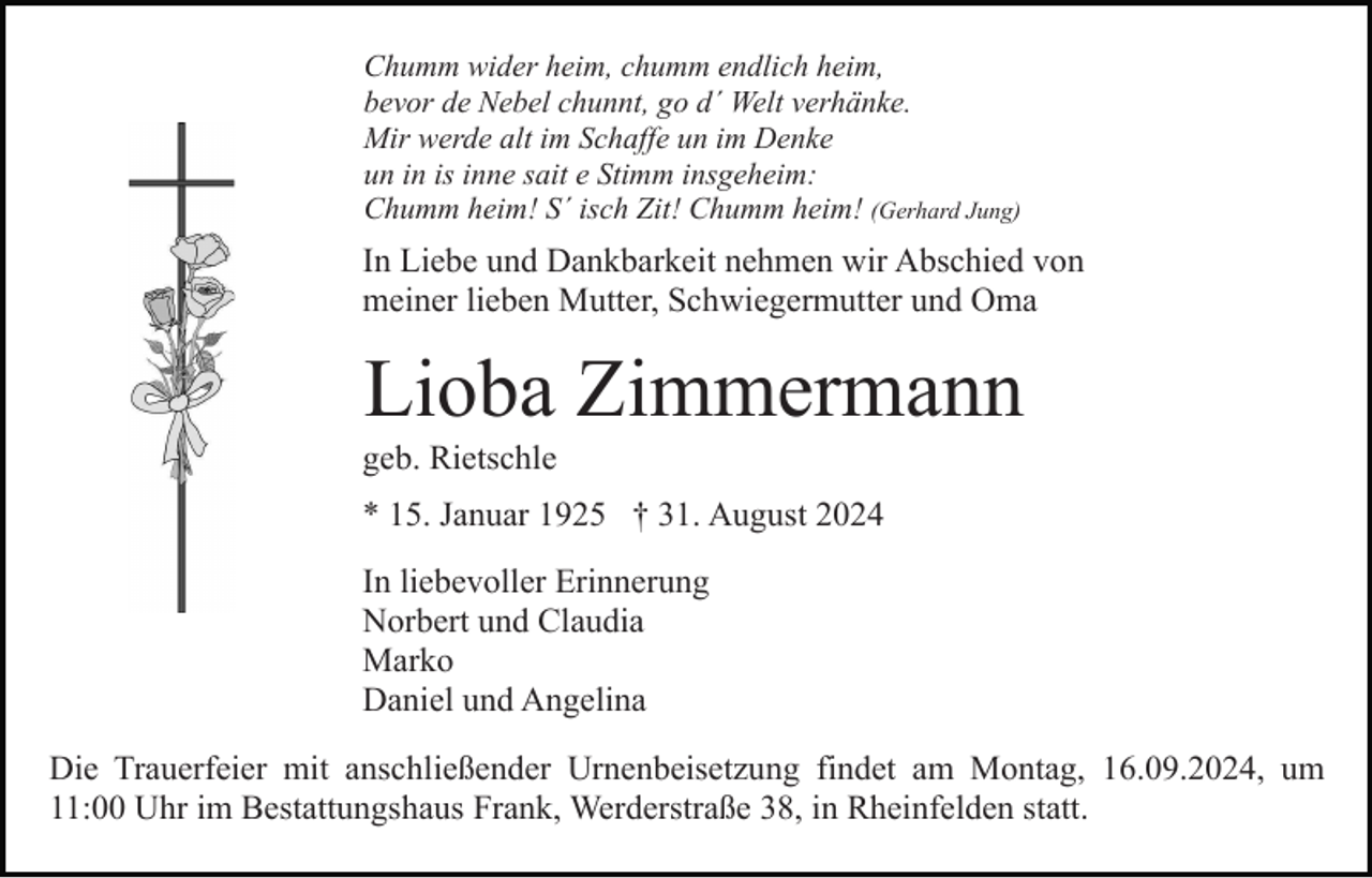 <p>Chumm wider heim, chumm endlich heim,<br />bevor de Nebel chunnt, go d´ Welt verhänke.<br />Mir werde alt im Schaffe un im Denke<br />un in is inne sait e Stimm insgeheim:<br />Chumm heim! S´ isch Zit! Chumm heim! (Gerhard Jung)</p><p>In Liebe und Dankbarkeit nehmen wir Abschied von<br />meiner lieben Mutter, Schwiegermutter und Oma</p><p>Lioba Zimmermann<br />geb. Rietschle<br />* 15. Januar 1925 † 31. August 2024<br />In liebevoller Erinnerung<br />Norbert und Claudia<br />Marko<br />Daniel und Angelina<br />Die Trauerfeier mit anschließender Urnenbeisetzung findet am Montag, 16.09.2024, um<br />11:00 Uhr im Bestattungshaus Frank, Werderstraße 38, in Rheinfelden statt.</p>