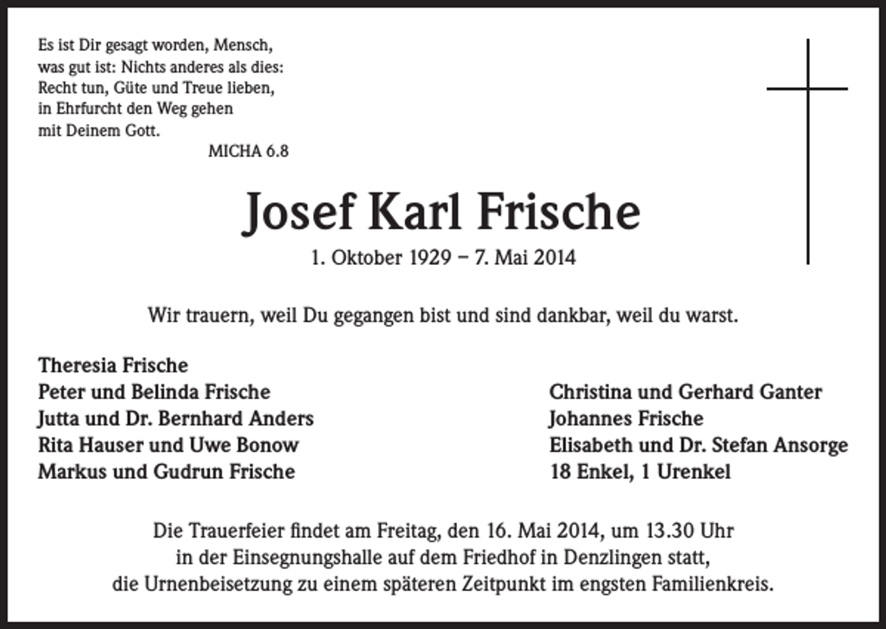 <p>Es ist Dir gesagt worden, Mensch,<br />was gut ist: Nichts anderes als dies:<br />Recht tun, Güte und Treue lieben,<br />in Ehrfurcht den Weg gehen<br />mit Deinem Gott.</p><p>MICHA 6.8</p><p>Josef Karl Frische<br />1. Oktober 1929 – 7. Mai 2014<br />Wir trauern, weil Du gegangen bist und sind dankbar, weil du warst.<br />Theresia Frische<br />Peter und Belinda Frische<br />Jutta und Dr. Bernhard Anders<br />Rita Hauser und Uwe Bonow<br />Markus und Gudrun Frische</p><p>Christina und Gerhard Ganter<br />Johannes Frische<br />Elisabeth und Dr. Stefan Ansorge<br />18 Enkel, 1 Urenkel</p><p>Die Trauerfeier findet am Freitag, den 16. Mai 2014, um 13.30 Uhr<br />in der Einsegnungshalle auf dem Friedhof in Denzlingen statt,<br />die Urnenbeisetzung zu einem späteren Zeitpunkt im engsten Familienkreis.</p>