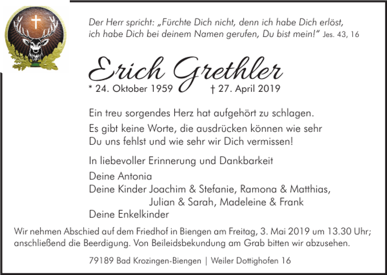 <p>Der Herr spricht: „Fürchte Dich nicht, denn ich habe Dich erlöst,<br />ich habe Dich bei deinem Namen gerufen, Du bist mein!“ Jes. 43, 16</p><p>Erich Grethler<br />* 24. Oktober 1959</p><p>† 27. April 2019</p><p>Ein treu sorgendes Herz hat aufgehört zu schlagen.<br />Es gibt keine Worte, die ausdrücken können wie sehr<br />Du uns fehlst und wie sehr wir Dich vermissen!<br />In liebevoller Erinnerung und Dankbarkeit<br />Deine Antonia<br />Deine Kinder Joachim &amp; Stefanie, Ramona &amp; Matthias,<br />Julian &amp; Sarah, Madeleine &amp; Frank<br />Deine Enkelkinder<br />Wir nehmen Abschied auf dem Friedhof in Biengen am Freitag, 3. Mai 2019 um 13.30 Uhr;<br />anschließend die Beerdigung. Von Beileidsbekundung am Grab bitten wir abzusehen.<br />79189 Bad Krozingen-Biengen | Weiler Dottighofen 16</p>
