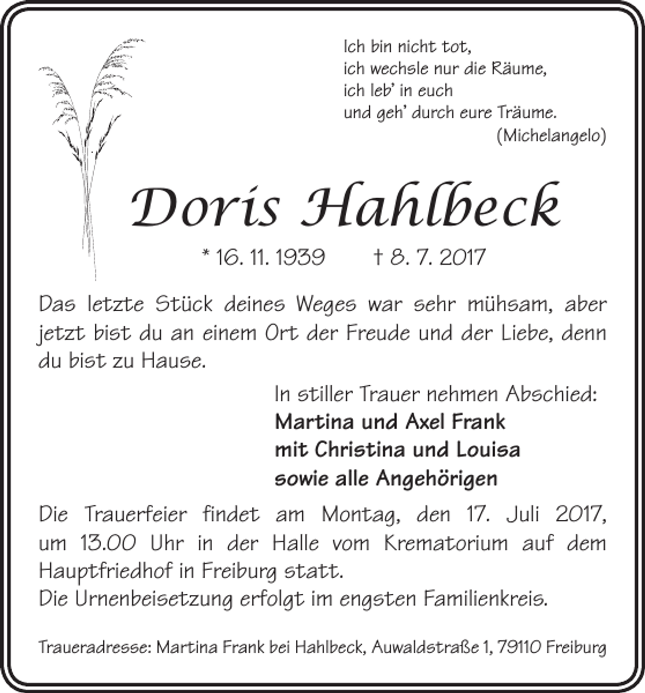<p>Ich bin nicht tot,<br />ich wechsle nur die Räume,<br />ich leb’ in euch<br />und geh’ durch eure Träume.<br />(Michelangelo)</p><p>Doris Hahlbeck<br />* 16. 11. 1939 † 8. 7. 2017<br />Das letzte Stück deines Weges war sehr mühsam, aber<br />jetzt bist du an einem Ort der Freude und der Liebe, denn<br />du bist zu Hause.<br />In stiller Trauer nehmen Abschied:<br />Martina und Axel Frank<br />mit Christina und Louisa<br />sowie alle Angehörigen<br />Die Trauerfeier findet am Montag, den 17. Juli 2017,<br />um 13.00 Uhr in der Halle vom Krematorium auf dem<br />­Hauptfriedhof in Freiburg statt.<br />Die Urnenbeisetzung erfolgt im engsten Familienkreis.<br />Traueradresse: Martina Frank bei Hahlbeck, Auwaldstraße 1, 79110 Freiburg</p>
