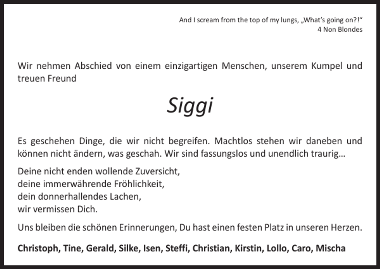 <p>And I scream from the top of my lungs, „What’s going on?!“<br />4 Non Blondes</p><p>Wir nehmen Abschied von einem einzigartigen Menschen, unserem Kumpel und<br />treuen Freund</p><p>Siggi<br />Es geschehen Dinge, die wir nicht begreifen. Machtlos stehen wir daneben und<br />­können nicht ändern, was geschah. Wir sind fassungslos und unendlich traurig…<br />Deine nicht enden wollende Zuversicht,<br />deine immerwährende Fröhlichkeit,<br />dein donnerhallendes Lachen,<br />wir vermissen Dich.<br />Uns bleiben die schönen Erinnerungen, Du hast einen festen Platz in unseren Herzen.<br />Christoph, Tine, Gerald, Silke, Isen, Steffi, Christian, Kirstin, Lollo, Caro, Mischa</p>