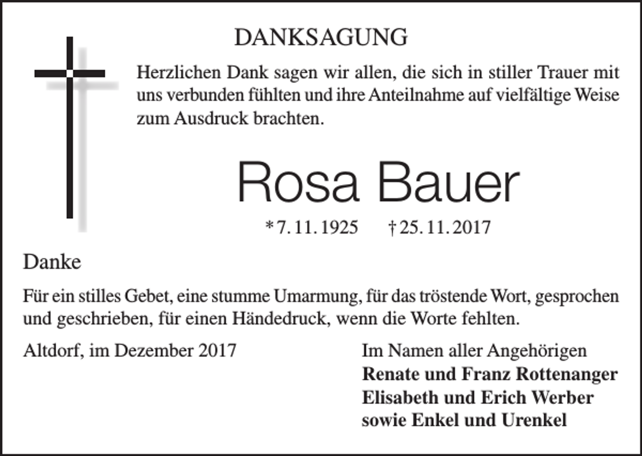 <p>DANKSAGUNG<br />Herzlichen Dank sagen wir allen, die sich in stiller Trauer mit<br />uns verbunden f­ ühlten und ihre Anteilnahme auf vielfältige Weise<br />zum Ausdruck brachten.</p><p>Rosa Bauer<br />* 7. 11. 1925</p><p>† 25. 11. 2017</p><p>Danke<br />Für ein stilles Gebet, eine stumme Umarmung, für das tröstende Wort, ­gesprochen<br />und geschrieben, für einen Händedruck, wenn die Worte fehlten.<br />Altdorf, im Dezember 2017 Im Namen aller Angehörigen<br />Renate und Franz Rottenanger<br />Elisabeth und Erich Werber<br />sowie Enkel und Urenkel</p>