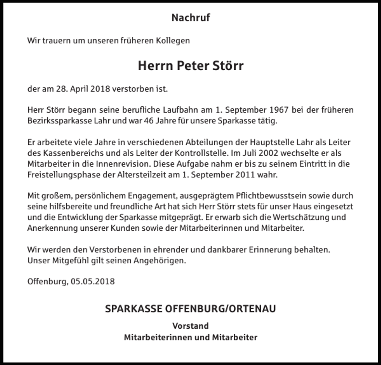 <p>Nachruf<br />Wir trauern um unseren früheren Kollegen</p><p>Herrn Peter Störr<br />der am 28. April 2018 verstorben ist.<br />Herr Störr begann seine berufliche Laufbahn am 1. September 1967 bei der früheren<br />Bezirkssparkasse Lahr und war 46 Jahre für unsere Sparkasse tätig.<br />Er arbeitete viele Jahre in verschiedenen Abteilungen der Hauptstelle Lahr als Leiter<br />des Kassenbereichs und als Leiter der Kontrollstelle. Im Juli 2002 wechselte er als<br />Mitarbeiter in die Innenrevision. Diese Aufgabe nahm er bis zu seinem Eintritt in die<br />Freistellungsphase der Altersteilzeit am 1. September 2011 wahr.<br />Mit großem, persönlichem Engagement, ausgeprägtem Pflichtbewusstsein sowie durch<br />seine hilfsbereite und freundliche Art hat sich Herr Störr stets für unser Haus eingesetzt<br />und die Entwicklung der Sparkasse mitgeprägt. Er erwarb sich die Wertschätzung und<br />Anerkennung unserer Kunden sowie der Mitarbeiterinnen und Mitarbeiter.<br />Wir werden den Verstorbenen in ehrender und dankbarer Erinnerung behalten.<br />Unser Mitgefühl gilt seinen Angehörigen.<br />Offenburg, 05.05.2018</p><p>SPARKASSE OFFENBURG/ORTENAU<br />Vorstand<br />Mitarbeiterinnen und Mitarbeiter</p>