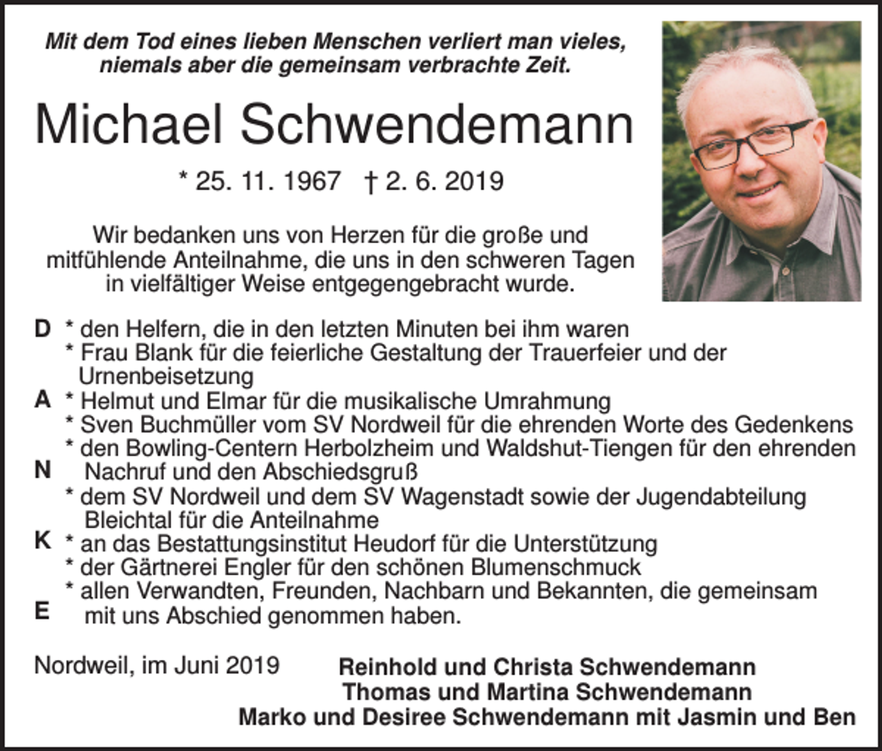 <p>Mit dem Tod eines lieben Menschen verliert man vieles,<br />niemals aber die gemeinsam verbrachte Zeit.</p><p>Michael Schwendemann<br />* 25. 11. 1967 † 2. 6. 2019<br />Wir bedanken uns von Herzen für die große und<br />mitfühlende Anteilnahme, die uns in den schweren Tagen<br />in vielfältiger Weise entgegengebracht wurde.</p><p>D * den Helfern, die in den letzten Minuten bei ihm waren<br />* Frau Blank für die feierliche Gestaltung der Trauerfeier und der<br />Urnenbeisetzung<br />A * Helmut und Elmar für die musikalische Umrahmung<br />* Sven Buchmüller vom SV Nordweil für die ehrenden Worte des Gedenkens<br />* den Bowling-Centern Herbolzheim und Waldshut-Tiengen für den ehrenden<br />N Nachruf und den Abschiedsgruß<br />* dem SV Nordweil und dem SV Wagenstadt sowie der Jugendabteilung<br />Bleichtal für die Anteilnahme<br />K * an das Bestattungsinstitut Heudorf für die Unterstützung<br />* der Gärtnerei Engler für den schönen Blumenschmuck<br />* allen Verwandten, Freunden, Nachbarn und Bekannten, die gemeinsam<br />E mit uns Abschied genommen haben.<br />Nordweil, im Juni 2019</p><p>Reinhold und Christa Schwendemann<br />Thomas und Martina Schwendemann<br />Marko und Desiree Schwendemann mit Jasmin und Ben</p>